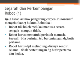 Sejarah dan Perkembangan
Robot (1)
1942 Isaac Asimov pengarang cerpen Runaround
menyebutkan 3 hukum Robotika :
• Robot tdk boleh melukai manusia secara
sengaja maupun tidak.
• Robot harus mematuhi perintah manusia,
kecuali bila perintah tsb bertentangan dg butir
pertama.
• Robot harus dpt melindungi dirinya sendiri
selama tidak bertentangan dg butir pertama
dan kedua.
 