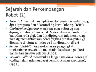 Sejarah dan Perkembangan
Robot (2)
• Joseph Jacquard menciptakan alat penenun mekanis yg
dpt diprogram dan dikontrol dg kartu lubang, (1801)
• Christopher Spencer membuat msn bubut yg bisa
diprogram disebut automat. Msn ini bisa memutar mur,
baut dan roda gigi, dan dpt diprogram utk memotong
pola dg memanfaatkan poros yg bisa diputar-putar yg
dipasang di ujung silinder yg bisa diputar, (1830)
• Seward Babbit menemukan msn pengangkat
(mekanisme crane) utk memindahkan batangan besi
panas dari tungku pelebur ,(1892)
• Willard Pollard menemukan lengan mekanis berengsel
yg digunakan utk mengecat semprot (paint spraying),
(1939 )
 