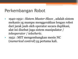 Perkembangan Robot
• 1940-1952 : Sistem Master-Slave , adalah sistem
mekanis yg mampu menggerakkan lengan robot
dari jarak jauh oleh operator secara duplikasi,
alat ini disebut juga sistem manipulator /
teleoperator / telecheric.
• 1952 : MIT mengembangkan mesin NC
(numerical control) yg pertama kali.
 