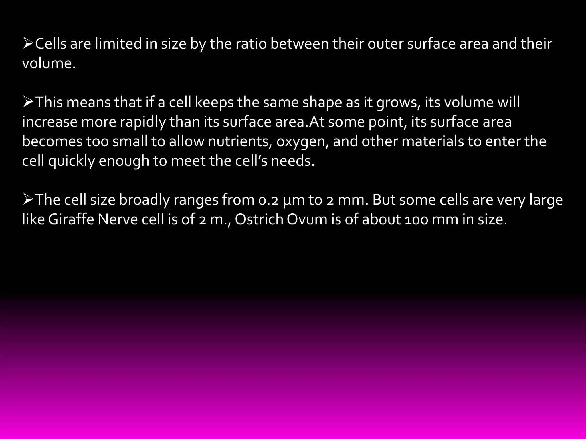 Cells are limited in size by the ratio between their outer surface area and their
volume.
This means that if a cell keeps the same shape as it grows, its volume will
increase more rapidly than its surface area.At some point, its surface area
becomes too small to allow nutrients, oxygen, and other materials to enter the
cell quickly enough to meet the cell’s needs.
The cell size broadly ranges from 0.2 µm to 2 mm. But some cells are very large
like Giraffe Nerve cell is of 2 m., Ostrich Ovum is of about 100 mm in size.
 