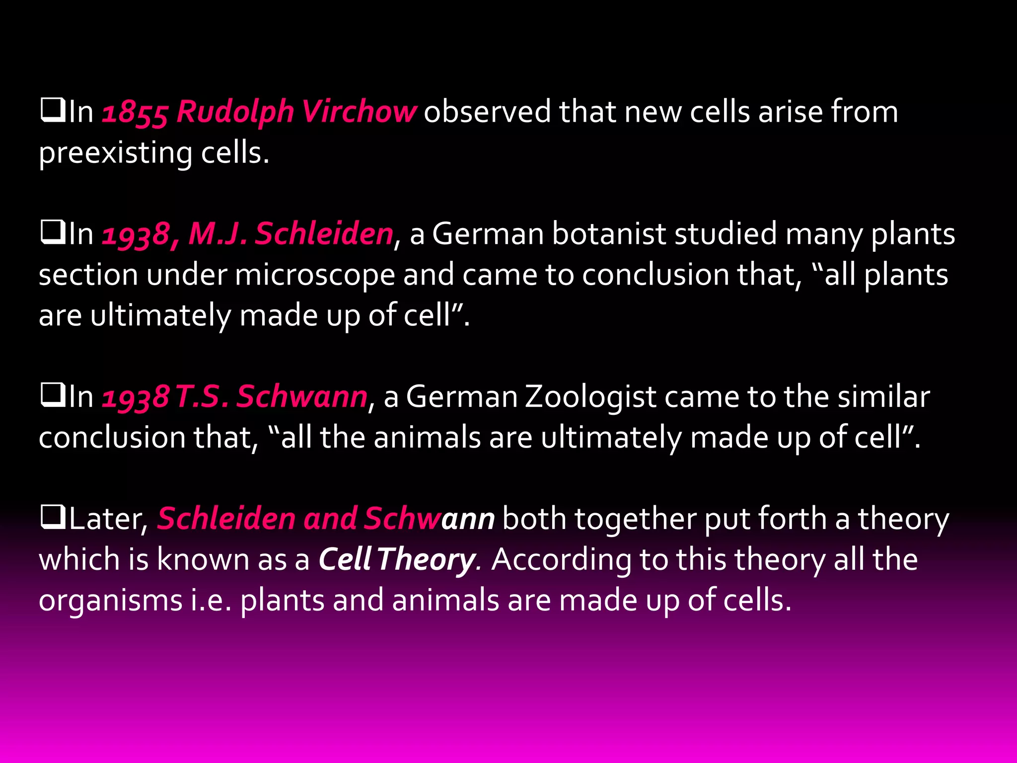 In 1855 Rudolph Virchow observed that new cells arise from
preexisting cells.
In 1938, M.J. Schleiden, a German botanist studied many plants
section under microscope and came to conclusion that, “all plants
are ultimately made up of cell”.
In 1938T.S. Schwann, a German Zoologist came to the similar
conclusion that, “all the animals are ultimately made up of cell”.
Later, Schleiden and Schwann both together put forth a theory
which is known as a CellTheory. According to this theory all the
organisms i.e. plants and animals are made up of cells.
 