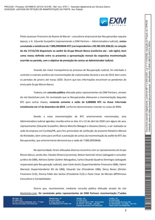 2
Piloto (assessor financeiro da Alvarez & Marsal – consultoria empresarial das Recuperandas naquela
época), e Sr. Eduardo Scarpellini (representando a EXM Partners – Administradora Judicial), restou
constatada a existência de 7.000,99930646 BTC (correspondentes a R$ 285.055.838,20, na cotação
do dia 17/12/19) disponíveis na wallet do Grupo Bitcoin Banco (conforme ata - sob sigilo), bem
como restou definido entre os presentes a apresentação mensal da respectiva movimentação
ocorrida no período, com o objetivo de prestação de contas ao Administrador Judicial.
Visando dar maior transparência ao processo de Recuperação Judicial, foi solicitado o
controle e o extrato analítico de movimentações de criptomoedas durante o ano de 2019, bem como
os períodos de janeiro até março 2020. Ocorre que tais informações encontram-se pendentes de
envio pelo Grupo Bitcoin Banco.
Todavia, em consulta pública efetuada pelos representantes da EXM Partners, através
do site blockchain.com, foi constatado que as Recuperandas efetuaram a movimentação daqueles
BTC para outras chaves, restando somente o saldo de 0,000006 BTC na chave informada
inicialmente em 17 de dezembro de 2019, conforme demonstrativo inserido no corpo do RMA.
Devido a estas movimentações de BTC anteriormente mencionadas, esta
Administradora Judicial agendou reunião entre os dias 13 a 15 de abril de 2020 com alguns de seus
representantes (Eduardo Scarpellini, Marcio Marcilio Malaguti e Giovana Zaionc), a ser realizada na
sede da empresa em Curitiba/PR, para fins primordiais de confecção do presente Relatório Mensal
de Atividades, bem como para verificar a prestação de contas da movimentação da wallet de BTC das
Recuperandas, que anteriormente demonstrava o saldo de 7.000,99930646.
Na oportunidade, foram efetuadas diversos encontros com os representantes do Grupo
Bitcoin Banco, sendo eles: Cláudio Oliveira (acionista), Nelson Kaminski Júnior (advogado e consultor
jurídico do GBB), Adriano Zaitter (Zaitter Advogados), Carlos Eduardo Quadros Domingos (advogado
responsável pela Recuperação Judicial), Jean Carlo Azolin (Superintendente Financeiro GBB), Valmir
Werneck (Superintendente RH do GBB), Eduardo Vaz (Presidente GBB), Dercy Neves (Diretor
Financeiro CLO), Jhonny Pablo dos Santos (Presidente CLO) e Paulo Cesar de Moraes (BPOInnova
Consultoria e Contabilidade).
Ocorre que, recentemente, mediante consulta pública efetuada através do site
blockchain.com, foi constatada pelos representantes da EXM Partners movimentação (“saídas
Documentoassinadodigitalmente,conformeMPnº2.200-2/2001,Leinº11.419/2006,resoluçãodoProjudi,doTJPR/OE
Validaçãodesteemhttps://projudi.tjpr.jus.br/projudi/-Identificador:PJ8H6JJBCQAWVYX29D2U
PROJUDI - Processo: 0015989-91.2019.8.16.0185 - Ref. mov. 6757.1 - Assinado digitalmente por Giovana Zaionc
02/05/2020: JUNTADA DE PETIÇÃO DE MANIFESTAÇÃO DA PARTE. Arq: Petição
 