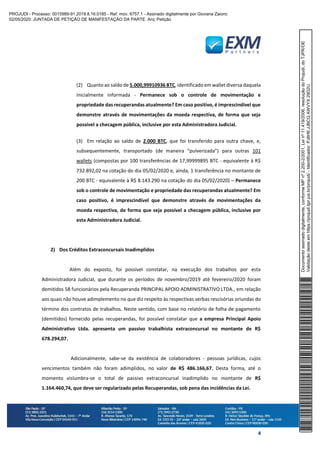 4
(2) Quanto ao saldo de 5.000,99910936 BTC, identificado em wallet diversa daquela
inicialmente informada - Permanece sob o controle de movimentação e
propriedade das recuperandas atualmente? Em caso positivo, é imprescindível que
demonstre através de movimentações da moeda respectiva, de forma que seja
possível a checagem pública, inclusive por esta Administradora Judicial.
(3) Em relação ao saldo de 2.000 BTC, que foi transferido para outra chave, e,
subsequentemente, transportado (de maneira “pulverizada”) para outras 101
wallets (compostas por 100 transferências de 17,99999895 BTC - equivalente à R$
732.892,02 na cotação do dia 05/02/2020 e, ainda, 1 transferência no montante de
200 BTC - equivalente à R$ 8.143.290 na cotação do dia 05/02/2020) – Permanece
sob o controle de movimentação e propriedade das recuperandas atualmente? Em
caso positivo, é imprescindível que demonstre através de movimentações da
moeda respectiva, de forma que seja possível a checagem pública, inclusive por
esta Administradora Judicial.
2) Dos Créditos Extraconcursais Inadimplidos
Além do exposto, foi possível constatar, na execução dos trabalhos por esta
Administradora Judicial, que durante os períodos de novembro/2019 até fevereiro/2020 foram
demitidos 58 funcionários pela Recuperanda PRINCIPAL APOIO ADMINISTRATIVO LTDA., em relação
aos quais não houve adimplemento no que diz respeito às respectivas verbas rescisórias oriundas do
término dos contratos de trabalhos. Neste sentido, com base no relatório de folha de pagamento
(demitidos) fornecido pelas recuperandas, foi possível constatar que a empresa Principal Apoio
Administrativo Ltda. apresenta um passivo trabalhista extraconcursal no montante de R$
678.294,07.
Adicionalmente, sabe-se da existência de colaboradores - pessoas jurídicas, cujos
vencimentos também não foram adimplidos, no valor de R$ 486.166,67. Desta forma, até o
momento vislumbra-se o total de passivo extraconcursal inadimplido no montante de R$
1.164.460,74, que deve ser regularizado pelas Recuperandas, sob pena das incidências da Lei.
Documentoassinadodigitalmente,conformeMPnº2.200-2/2001,Leinº11.419/2006,resoluçãodoProjudi,doTJPR/OE
Validaçãodesteemhttps://projudi.tjpr.jus.br/projudi/-Identificador:PJ8H6JJBCQAWVYX29D2U
PROJUDI - Processo: 0015989-91.2019.8.16.0185 - Ref. mov. 6757.1 - Assinado digitalmente por Giovana Zaionc
02/05/2020: JUNTADA DE PETIÇÃO DE MANIFESTAÇÃO DA PARTE. Arq: Petição
 