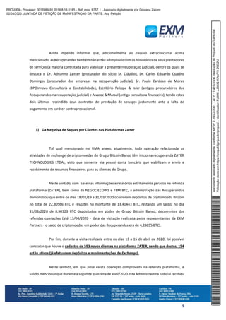 5
Ainda impende informar que, adicionalmente ao passivo extraconcursal acima
mencionado, as Recuperandas também não estão adimplindo com os honorários de seus prestadores
de serviços (a maioria contratada para viabilizar a presente recuperação judicial), dentre os quais se
destaca o Dr. Adrianno Zaitter (procurador do sócio Sr. Cláudio), Dr. Carlos Eduardo Quadro
Domingos (procurador das empresas na recuperação judicial), Sr. Paulo Cardoso de Mores
(BPOInnova Consultoria e Contabilidade), Escritório Felippe & Isfer (antigos procuradores das
Recuperandas na recuperação judicial) e Alvarez & Marsal (antiga consultora financeira), tendo estes
dois últimos rescindido seus contratos de prestação de serviços justamente ante a falta de
pagamento em caráter contraprestacional.
3) Da Negativa de Saques por Clientes nas Plataformas Zatter
Tal qual mencionado no RMA anexo, atualmente, toda operação relacionada as
atividades de exchange de criptomoedas do Grupo Bitcoin Banco têm início na recuperanda ZATER
TECHNOLOGIES LTDA., visto que somente ela possui conta bancária que viabilizam o envio e
recebimento de recursos financeiros para os clientes do Grupo.
Neste sentido, com base nas informações e relatórios estritamente gerados na referida
plataforma (ZATER), bem como da NEGOCIECOINS e TEM BTC, a adminstração das Recuperandas
demonstrou que entre os dias 18/02/19 a 31/03/2020 ocorreram depósitos da criptomoeda Bitcoin
no total de 22,30566 BTC e resgates no montante de 13,40443 BTC, restando um saldo, no dia
31/03/2020 de 8,90123 BTC depositados em poder do Grupo Bitcoin Banco, decorrentes das
referidas operações (até 13/04/2020 - data de visitação realizada pelos representantes da EXM
Partners - o saldo de criptomoedas em poder das Recuperandas era de 4,28655 BTC).
Por fim, durante a visita realizada entre os dias 13 a 15 de abril de 2020, foi possível
constatar que houve o cadastro de 593 novos clientes na plataforma ZATER, sendo que destes, 154
estão ativos (já efetuaram depósitos e movimentações de Exchange).
Neste sentido, em que pese exista operação comprovada na referida plataforma, é
válido mencionar que durante a segunda quinzena de abril/2020 esta Admnistradora Judicial recebeu
Documentoassinadodigitalmente,conformeMPnº2.200-2/2001,Leinº11.419/2006,resoluçãodoProjudi,doTJPR/OE
Validaçãodesteemhttps://projudi.tjpr.jus.br/projudi/-Identificador:PJ8H6JJBCQAWVYX29D2U
PROJUDI - Processo: 0015989-91.2019.8.16.0185 - Ref. mov. 6757.1 - Assinado digitalmente por Giovana Zaionc
02/05/2020: JUNTADA DE PETIÇÃO DE MANIFESTAÇÃO DA PARTE. Arq: Petição
 