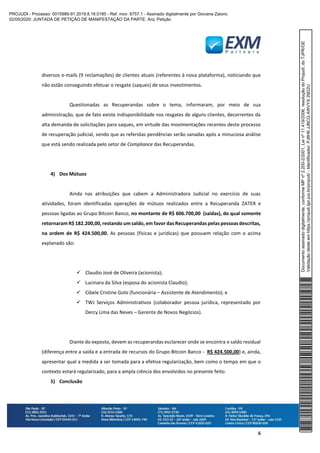 6
diversos e-mails (9 reclamações) de clientes atuais (referentes à nova plataforma), noticiando que
não estão conseguindo efetuar o resgate (saques) de seus investimentos.
Questionadas as Recuperandas sobre o tema, informaram, por meio de sua
administração, que de fato existe indisponibilidade nos resgates de alguns clientes, decorrentes da
alta demanda de solicitações para saques, em virtude das movimentações recentes deste processo
de recuperação judicial, sendo que as referidas pendências serão sanadas após a minuciosa análise
que está sendo realizada pelo setor de Compliance das Recuperandas.
4) Dos Mútuos
Ainda nas atribuições que cabem a Administradora Judicial no exercício de suas
atividades, foram identificadas operações de mútuos realizados entre a Recuperanda ZATER e
pessoas ligadas ao Grupo Bitcoin Banco, no montante de R$ 606.700,00 (saídas), do qual somente
retornaram R$ 182.200,00, restando um saldo, em favor das Recuperandas pelas pessoas descritas,
na ordem de R$ 424.500,00. As pessoas (físicas e jurídicas) que possuem relação com o acima
explanado são:
✓ Claudio José de Oliveira (acionista);
✓ Lucinara da Silva (esposa do acionista Claudio);
✓ Cibele Cristine Golo (funcionária – Assistente de Atendimento); e
✓ TWJ Serviços Administrativos (colaborador pessoa jurídica, representado por
Dercy Lima das Neves – Gerente de Novos Negócios).
Diante do exposto, devem as recuperandas esclarecer onde se encontra o saldo residual
(diferença entre a saída e a entrada de recursos do Grupo Bitcoin Banco - R$ 424.500,00) e, ainda,
apresentar qual a medida a ser tomada para a efetiva regularização, bem como o tempo em que o
contexto estará regularizado, para a ampla ciência dos envolvidos no presente feito.
5) Conclusão
Documentoassinadodigitalmente,conformeMPnº2.200-2/2001,Leinº11.419/2006,resoluçãodoProjudi,doTJPR/OE
Validaçãodesteemhttps://projudi.tjpr.jus.br/projudi/-Identificador:PJ8H6JJBCQAWVYX29D2U
PROJUDI - Processo: 0015989-91.2019.8.16.0185 - Ref. mov. 6757.1 - Assinado digitalmente por Giovana Zaionc
02/05/2020: JUNTADA DE PETIÇÃO DE MANIFESTAÇÃO DA PARTE. Arq: Petição
 