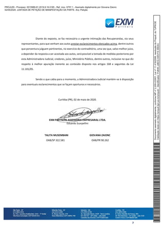 7
Diante do exposto, se faz necessária a urgente intimação das Recuperandas, via seus
representantes, para que venham aos autos prestar esclarecimentos elencados acima, dentre outros
que porventura julguem pertinentes, no exercício do contraditório, uma vez que, salvo melhor juízo,
a depender da resposta a ser acostada aos autos, será possível a tomada de medidas posteriores por
esta Administradora Judicial, credores, juízo, Ministério Público, dentre outros, inclusive no que diz
respeito à melhor apuração inerente ao conteúdo disposto nos artigos 168 e seguintes da Lei
11.101/05.
Sendo o que cabia para o momento, a Administradora Judicial mantém-se à disposição
para eventuais esclarecimentos que se façam oportunos e necessários.
Curitiba (PR), 02 de maio de 2020.
EXM PARTNERS ASSESSORIA EMPRESARIAL LTDA.
Eduardo Scarpellini
TALITA MUSEMBANI GIOVANA ZAIONC
OAB/SP 322.581 OAB/PR 90.262
Documentoassinadodigitalmente,conformeMPnº2.200-2/2001,Leinº11.419/2006,resoluçãodoProjudi,doTJPR/OE
Validaçãodesteemhttps://projudi.tjpr.jus.br/projudi/-Identificador:PJ8H6JJBCQAWVYX29D2U
PROJUDI - Processo: 0015989-91.2019.8.16.0185 - Ref. mov. 6757.1 - Assinado digitalmente por Giovana Zaionc
02/05/2020: JUNTADA DE PETIÇÃO DE MANIFESTAÇÃO DA PARTE. Arq: Petição
 
