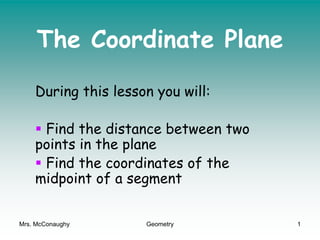 Mrs. McConaughy Geometry 1
The Coordinate Plane
During this lesson you will:
 Find the distance between two
points in the plane
 Find the coordinates of the
midpoint of a segment
 