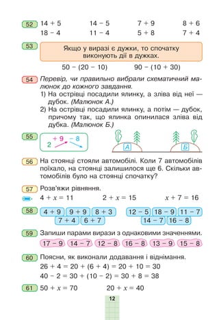 12
53
52 14 + 5
18 – 4
14 – 5
11 – 4
8 + 6
7 + 4
7 + 9
5 + 8
Якщо у виразі є дужки, то спочатку
виконують дії в дужках.
50 – (20 – 10) 90 – (10 + 30)
54 Перевір, чи правильно вибрали схематичний ма-
люнок до кожного завдання.
1) На острівці посадили ялинку, а зліва від неї —
дубок. (Малюнок А.)
2) На острівці посадили ялинку, а потім — дубок,
причому так, що ялинка опинилася зліва від
дубка. (Малюнок Б.)
А Б2
+ 9 – 855
56
57
На стоянці стояли автомобілі. Коли 7 автомобілів
поїхало, на стоянці залишилося ще 6. Скільки ав-
томобілів було на стоянці спочатку?
Розв’яжи рівняння.
4 + х = 11 2 + х = 15 х + 7 = 16
58 4 + 9 12 – 59 + 9 18 – 9
7 + 4 14 – 7
8 + 3 11 – 7
6 + 7 16 – 8
59 Запиши парами вирази з однаковими значеннями.
17 – 9 14 – 7 12 – 8 16 – 8 13 – 9 15 – 8
Поясни, як виконали додавання і віднімання.
26 + 4 = 20 + (6 + 4) = 20 + 10 = 30
40 – 2 = 30 + (10 – 2) = 30 + 8 = 38
60
50 + х = 70 20 + х = 4061
 
