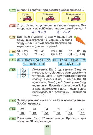 20
Склади і розв’яжи три взаємно обернені задачі.107
Для приготування страв у їдальні до
обіду використали 18 морквин, а після
обіду — 26. Скільки всього морквин ви-
користали в їдальні за день?
109
110 52 – (12 – 6)
64 – (8 + 6)
54 + 23
38 + 58
76 – 41
71 – 46
53 + 16
64 + 17
111 64 + 28 74 – 2765 + 34 92 – 29
13 + 38 63 – 36
33 + 56 40 – 27
29 + 18 74 – 31
112 Пояснення. Від 3 од. відняти 5 од. не
можемо, тому візьмемо один десяток із
чотирьох. Щоб це пам’ятати, поставимо
крапку. 1 дес. і 3 од. — це 13. Від 13
віднімаємо 5 — буде 8. Записуємо 8 під
одиницями. Десятків залишилося 3. Від
3 дес. віднімаємо 2 дес. — буде 1 дес.
Записуємо під десятками. Отримали
число 18.
43-
18
25
113 Знайди різницю чисел 56 та 29 із коментуванням.
Зроби перевірку.
114
-
42
-
78
-
54
-
65
-
56
-
95
15 19 32 48 38 57
У магазині було 87 велосипедів. Протягом дня
продали 18 велосипедів.
115
У цих рівностях усі числа замінили літерами. Яка
літера позначає найбільше число у кожній рівності?
A + B = C X – Y = Z
108
 