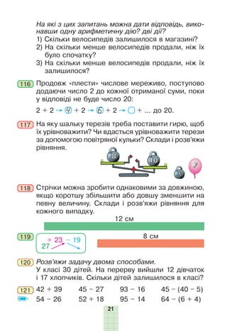 21
На які з цих запитань можна дати відповідь, вико-
навши одну арифметичну дію? дві дії?
1) Скільки велосипедів залишилося в магазині?
2) На скільки менше велосипедів продали, ніж їх
було спочатку?
3) На скільки менше велосипедів продали, ніж їх
залишилося?
116 Продовж «плести» числове мереживо, поступово
додаючи число 2 до кожної отриманої суми, поки
у відповіді не буде число 20:
2 + 2 + 2 + 2 + ... до 20.4 6
На яку шальку терезів треба поставити гирю, щоб
їх урівноважити? Чи вдасться урівноважити терези
за допомогою повітряної кульки? Склади і розв’яжи
рівняння.
117
119
Стрічки можна зробити однаковими за довжиною,
якщо коротшу збільшити або довшу зменшити на
певну величину. Склади і розв’яжи рівняння для
кожного випадку.
118
8 см
12 см
27
+ 23 – 19
Розв’яжи задачу двома способами.
У класі 30 дітей. На перерву вийшли 12 дівчаток
і 17 хлопчиків. Скільки дітей залишилося в класі?
120
45 – (40 – 5)
64 – (6 + 4)
42 + 39
54 – 26
45 – 27
52 + 18
93 – 16
95 – 14
121
 