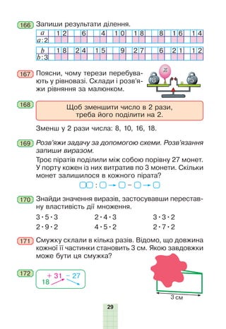29
b 1 8 2 4 1 5 9 2 7 6 2 1 1 2
b:3
168
169
170
172
167 Поясни, чому терези перебува-
ють у рівновазі. Склади і розв’я-
жи рівняння за малюнком.
Щоб зменшити число в 2 рази,
треба його поділити на 2.
Зменш у 2 рази числа: 8, 10, 16, 18.
Розв’яжи задачу за допомогою схеми. Розв’язання
запиши виразом.
Троє піратів поділили між собою порівну 27 монет.
У порту кожен із них витратив по 3 монети. Скільки
монет залишилося в кожного пірата?
: –
Знайди значення виразів, застосувавши перестав-
ну властивість дії множення.
3•5•3
2•9•2
2•4•3
4•5•2
3•3•2
2•7•2
171 Смужку склали в кілька разів. Відомо, що довжина
кожної її частинки становить 3 см. Якою завдовжки
може бути ця смужка?
18
+ 31 – 27
166 Запиши результати ділення.
a 1 2 6 4 1 0 1 8 8 1 6 1 4
a:2
3 см
 