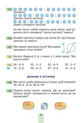 33
половина
третина (третя частина)
чверть (четверта частина)
На яке число треба поділити дане число, щоб от-
римати його половину? третю частину? чверть?
193
194 Знайди третину й чверть від числа 24. Що більше:
третина чи чверть?
195 Яка пряма перетинає коло? Яка пряма
проходить поза колом?
A M
NB
Висота будинку 5 м, а вежа у 4 рази вища. Яка
висота вежі?
196
24 : 4•5
15 : 3•5
25 : 5•3
40 : 5•2
32 : 4•5
27 : 3•5
20 : 5•3
15 : 5•4
197
198 Яке число треба збільшити у 2 рази, щоб отримати
10; 18; 4; 12; 6; 16; 8; 14?
ДІЛЕННЯ З ОСТАЧЕЮ
199 Поділи купки монет порівну. Де це можливо?
Скільки монет залишиться в кожній купці, де це
неможливо?
 