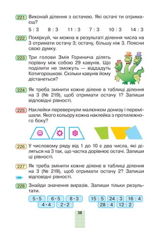 38
221 Виконай ділення з остачею. Які остачі ти отрима-
єш?
5 : 3 8 : 3 11 : 3 10 : 3 14 : 37 : 3
222 Поміркуй, чи можна в результаті ділення числа на
3 отримати остачу 3; остачу, більшу ніж 3. Поясни
свою думку.
223 Три голови Змія Горинича ділять
порівну між собою 29 кавунів. Що
поділити не зможуть — віддадуть
Котигорошкові. Скільки кавунів йому
дістанеться?
Як треба змінити кожне ділене в таблиці ділення
на 3 (№ 219), щоб отримати остачу 1? Запиши
відповідні рівності.
224
У числовому ряду від 1 до 10 є два числа, які ді-
ляться на 3 так, що частка дорівнює остачі. Запиши
ці рівності.
226
Як треба змінити кожне ділене в таблиці ділення
на 3 (№ 219), щоб отримати остачу 2? Запиши
відповідні рівності.
227
228 Знайди значення виразів. Запиши тільки резуль-
тати.
5•5 15 : 5
4•4 28 : 42•2 12 : 2
6•5 24 : 38•3 16 : 4
Наклейки перевернули малюнком донизу і перемі-
шали. Якого кольору кожна наклейка з протилежно-
го боку?
225
 