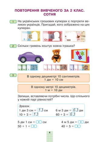 4
На українських грошових купюрах є портрети ве-
ликих українців. Пригадай, кого зображено на цих
купюрах.
Скільки гривень коштує кожна іграшка?
ПОВТОРЕННЯ ВИВЧЕНОГО ЗА 2 КЛАС.
СОТНЯ
В одному дециметрі 10 сантиметрів.
1 дм = 10 см
В одному метрі 10 дециметрів.
1 м = 10 дм
Запиши, вставляючи потрібні числа. Що спільного
у кожній парі рівностей?
5 дм 1 см = см
50 + 1 =
4 м 5 дм = дм
40 + 5 =
Зразок.
1 дм 3 см = 13 см 6 м 3 дм = 63 дм
10 + 3 = 13 60 + 3 = 63
1
2
3
 