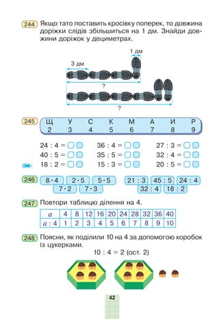 42
Щ
2
У
3
С
4
К
5
М
6
А
7
И
8
Р
9
36 : 4 =
35 : 5 =
15 : 3 =
27 : 3 =
32 : 4 =
20 : 5 =
24 : 4 =
40 : 5 =
18 : 2 =
245
246 8•4 21 : 3
7•2 32 : 47•3 18 : 2
2•5 45 : 55•5 24 : 4
247 Повтори таблицю ділення на 4.
а 4 8 12 16 20 24 28 32 36 40
а : 4 1 2 3 4 5 6 7 8 9 10
3 дм
?
?
1 дм
Поясни, як поділили 10 на 4 за допомогою коробок
із цукерками.
10 : 4 = 2 (ост. 2)
248
Якщо тато поставить кросівку поперек, то довжина
доріжки слідів збільшиться на 1 дм. Знайди дов-
жини доріжок у дециметрах.
244
 