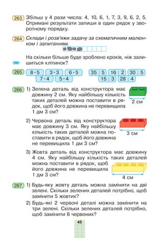 МС
45
265 8•5 35 : 5
7•4 15 : 35•4 28 : 4
3•3 16 : 26•5 30 : 5
2) Червона деталь від конструктора
має довжину 3 см. Яку найбільшу
кількість таких деталей можна по-
ставити в рядок, щоб його довжина
не перевищила 1 дм 3 см?
3) Жовта деталь від конструктора має довжину
4 см. Яку найбільшу кількість таких деталей
можна поставити в рядок, щоб
його довжина не перевищила
1 дм 3 см?
1) Будь-яку жовту деталь можна замінити на дві
зелені. Скільки зелених деталей потрібно, щоб
замінити 5 жовтих?
2) Будь-які 2 червоні деталі можна замінити на
три зелені. Скільки зелених деталей потрібно,
щоб замінити 6 червоних?
267
1) Зелена деталь від конструктора має
довжину 2 см. Яку найбільшу кількість
таких деталей можна поставити в ря-
док, щоб його довжина не перевищила
1 дм 3 см?
266
Збільш у 4 рази числа: 4, 10, 6, 1, 7, 3, 9, 6, 2, 5.
Отримані результати запиши в один рядок у зво-
ротному порядку.
263
Склади і розв’яжи задачу за схематичним малюн-
ком і запитанням.
264
На скільки більше буде зроблено кроків, ніж зали-
шиться клітинок?
2 см
3 см
4 см
 