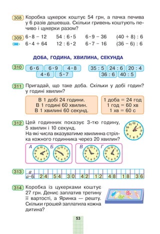 53
308 Коробка цукерок коштує 54 грн, а пачка печива
у 6 разів дешевша. Скільки гривень коштують пе-
чиво і цукерки разом?
309 6•8 – 12
6•4 + 64
54 : 6•5
12 : 6•2
6•9 – 36
6•7 – 16
(40 + 8) : 6
(36 – 6) : 6
311 Пригадай, що таке доба. Скільки у добі годин?
у годині хвилин?
В 1 добі 24 години.
В 1 годині 60 хвилин.
В 1 хвилині 60 секунд.
1 доба = 24 год
1 год = 60 хв
1 хв = 60 с
ДОБА, ГОДИНА, ХВИЛИНА, СЕКУНДА
310 6•6 35 : 56•9 24 : 6
4•6 36 : 6
4•8 20 : 4
5•7 40 : 5
312 Цей годинник показує 3-тю годину,
5 хвилин і 10 секунд.
На які числа вказуватиме хвилинна стріл-
ка кожного годинника через 20 хвилин?
313 a
a•6 2 4 5 4 3 0 4 2 1 2 4 8 1 8 3 6
314 Коробка із цукерками коштує
27 грн. Денис заплатив третину
її вартості, а Яринка — решту.
Скільки грошей заплатила кожна
дитина?
 