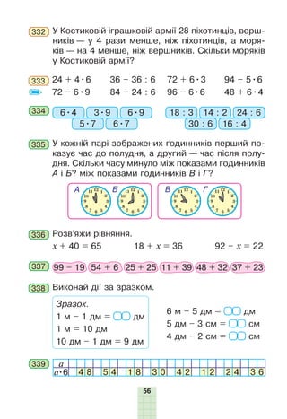 56
333 24 + 4•6
72 – 6•9
36 – 36 : 6
84 – 24 : 6
72 + 6•3
96 – 6•6
94 – 5•6
48 + 6•4
334 6•4 18 : 33•9 14 : 2
5•7 30 : 6
6•9 24 : 6
6•7 16 : 4
335 У кожній парі зображених годинників перший по-
казує час до полудня, а другий — час після полу-
дня. Скільки часу минуло між показами годинників
А і Б? між показами годинників В і Г?
336 Розв’яжи рівняння.
x + 40 = 65 18 + x = 36 92 – x = 22
337 99 – 19 54 + 6 25 + 25 11 + 39 48 + 32 37 + 23
338 Виконай дії за зразком.
Зразок.
1 м – 1 дм = дм
1 м = 10 дм
10 дм – 1 дм = 9 дм
6 м – 5 дм = дм
5 дм – 3 см = см
4 дм – 2 см = см
a
a•6 4 8 5 4 1 8 3 0 4 2 1 2 2 4 3 6
339
332 У Костиковій іграшковій армії 28 піхотинців, верш-
ників — у 4 рази менше, ніж піхотинців, а моря-
ків — на 4 менше, ніж вершників. Скільки моряків
у Костиковій армії?
 