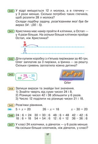 57
340 У відрі вміщується 12 л молока, а в глечику —
у 3 рази менше. Скільки потрібно таких глечиків,
щоб розлити 28 л молока?
Склади подібну задачу, розв’язанням якої був би
вираз 54 : (30 : 5).
341 Христинка має намір пройти 4 клітинки, а Остап —
у 4 рази більше. На скільки більше клітинок пройде
Остап, ніж Христинка?
342 Діти купили коробку з п’ятьма пиріжками за 40 грн.
Олег заплатив за 3 пиріжки, а Іринка — за решту.
Скільки гривень заплатила кожна дитина?
343
69
+ 29 – 35
Олег
Запиши вирази та знайди їхні значення.
1) Знайти чверть від суми чисел 24 і 8.
2) Різницю чисел 42 і 38 збільшити у 6 разів.
3) Число 12 поділити на різницю чисел 21 і 18.
344
345 Розв’яжи рівняння.
5 + x = 20 26 – x = 18 x – 30 = 20
346 24 : 6 + 24
18 : 6 + 18
30 + 30 : 6
54 + 54 : 6
48 : 6 + 48
12 : 6 + 12
42 – 42 : 6
36 – 36 : 6
347 У класі 24 хлопчики, а дівчаток — у 6 разів менше.
На скільки більше хлопчиків, ніж дівчаток, у класі?
 