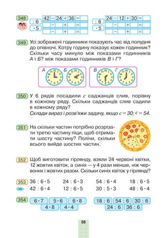 58
Усі зображені годинники показують час від полудня
до опівночі. Котру годину показує кожен годинник?
Скільки часу минуло між показами годинників
А і Б? між показами годинників В і Г?
349
350 У 6 рядів посадили с саджанців слив, порівну
в кожному ряду. Скільки саджанців слив садили
в кожному ряду?
Склади вираз і розв’яжи задачу, якщо с = 30; с = 54.
351 На скільки частин потрібно розріза-
ти третю частину піци, щоб отрима-
ти шосту частину? Полічи, скільки
всього вийде шостих частин.
Щоб виготовити гірлянду, взяли 24 червоні квітки,
12 жовтих квіток, а синіх — у 4 рази менше, ніж чер-
воних і жовтих разом. Скільки синіх квіток у гірлянді?
352
36 : 6•5
42 : 6•4
24 : 6•3
12 : 6•5
54 : 6•4
30 : 5•3
18 : 6•5
48 : 6•4
353
354 6•7 18 : 65•6 54 : 6
4•8 24 : 6
6•8 30 : 6
4•4 36 : 6
348 42 – 24 + 36 =
– + =
– + =
24 – 12 + 30 =
– + =
– + =
: 6
•5
: 6
•5
 