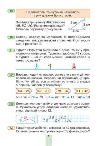 7
20 Склади задачу за малюнком із попереднього
завдання, використовуючи слова «на 2 см корот-
ша», і розв’яжи її.
Периметром трикутника називають
суму довжин його сторін.
19
Знайди у трикутнику АВС сторони
АВ, ВС і АС. Яка з них найдовша?
Обчисли периметр трикутника.
В
CA
4 cм
3 cм
5 cм
21 Турист і туристка вирушили з однієї точки у про-
тилежних напрямках. Туристка зробила 45 кроків,
а турист — на 21 крок менше. Скільки кроків їх
тепер розділяє?
22 Вирази, подані на пазлах, записали у вигляді чис-
лового ланцюжка. Перевір, чи правильно це зро-
били. Чи збігається значення останнього виразу
з першим числом у ланцюжку?
53 + 26 = 79 79 – 37 42 – 31 11 + 42 53
53 + 26 42 – 31 79 – 37 11 + 42
23 Допиши числову «змійку» до краю аркуша в зоши-
ті. Рухаючись угору, додавай число 21; рухаючись
униз, віднімай число 12.
18
+ 21 – 12 39 48
18 27 36
Гіацинт коштує 65 грн, а фіалка на 42 грн дешевша.
Скільки гривень коштують гіацинт та фіалка разом?
24
 