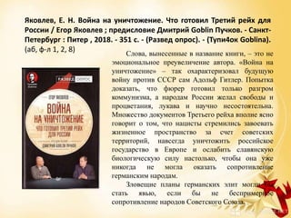 Яковлев, Е. Н. Война на уничтожение. Что готовил Третий рейх для
России / Егор Яковлев ; предисловие Дмитрий Goblin Пучков. - Санкт-
Петербург : Питер , 2018. - 351 с. - (Развед опрос). - (Тупи4ок Goblinа).
(аб, ф-л 1, 2, 8) Слова, вынесенные в название книги, – это не
эмоциональное преувеличение автора. «Война на
уничтожение» – так охарактеризовал будущую
войну против СССР сам Адольф Гитлер. Попытка
доказать, что фюрер готовил только разгром
коммунизма, а народам России желал свободы и
процветания, лукава и научно несостоятельна.
Множество документов Третьего рейха вполне ясно
говорит о том, что нацисты стремились завоевать
жизненное пространство за счет советских
территорий, навсегда уничтожить российское
государство в Европе и ослабить славянскую
биологическую силу настолько, чтобы она уже
никогда не могла оказать сопротивление
германским народам.
Зловещие планы германских элит могли бы
стать явью, если бы не беспримерное
сопротивление народов Советского Союза.
 