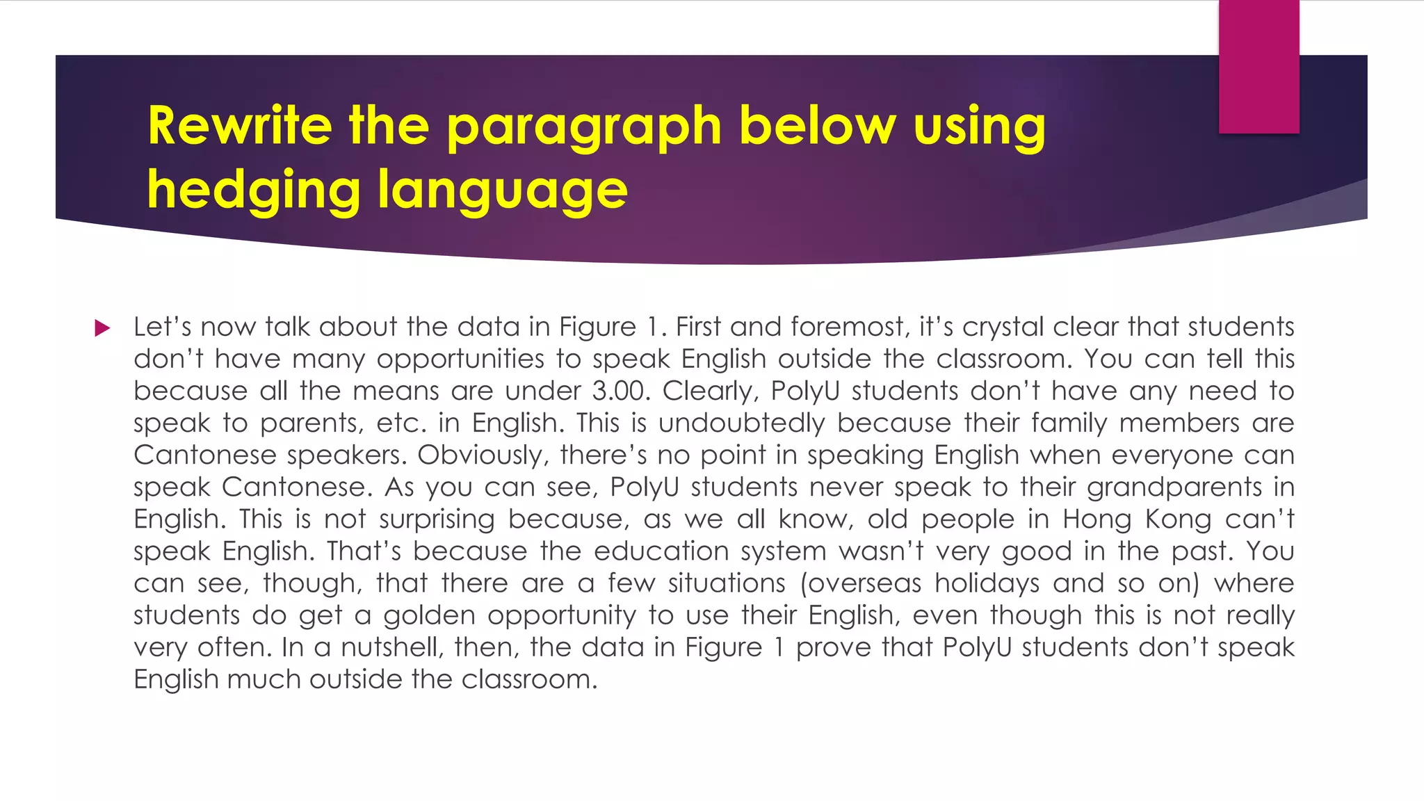 Rewrite the paragraph below using
hedging language
 Let’s now talk about the data in Figure 1. First and foremost, it’s crystal clear that students
don’t have many opportunities to speak English outside the classroom. You can tell this
because all the means are under 3.00. Clearly, PolyU students don’t have any need to
speak to parents, etc. in English. This is undoubtedly because their family members are
Cantonese speakers. Obviously, there’s no point in speaking English when everyone can
speak Cantonese. As you can see, PolyU students never speak to their grandparents in
English. This is not surprising because, as we all know, old people in Hong Kong can’t
speak English. That’s because the education system wasn’t very good in the past. You
can see, though, that there are a few situations (overseas holidays and so on) where
students do get a golden opportunity to use their English, even though this is not really
very often. In a nutshell, then, the data in Figure 1 prove that PolyU students don’t speak
English much outside the classroom.
 