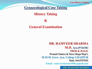 Gynaecological Case Taking
History Taking
&
General Examination
DR. RAMVEER SHARMA
M.D. Ayu.(PT&SR)
PROF.& H.O.D.
Prasuti Tantra & Stree Roga Dep't.
M.M.M .Govt. Ayu. College UDAIPUR
Mob. 9414757932
Email. ramveersharma1960@gmail.com
Case History Taking
DR. RAMVEER SHARMA
 