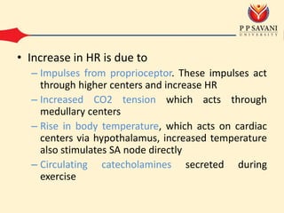 • Increase in HR is due to
– Impulses from proprioceptor. These impulses act
through higher centers and increase HR
– Increased CO2 tension which acts through
medullary centers
– Rise in body temperature, which acts on cardiac
centers via hypothalamus, increased temperature
also stimulates SA node directly
– Circulating catecholamines secreted during
exercise
 