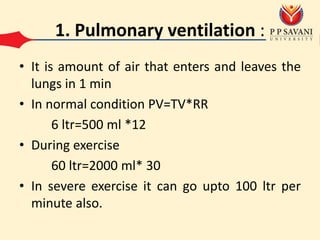 1. Pulmonary ventilation :
• It is amount of air that enters and leaves the
lungs in 1 min
• In normal condition PV=TV*RR
6 ltr=500 ml *12
• During exercise
60 ltr=2000 ml* 30
• In severe exercise it can go upto 100 ltr per
minute also.
 