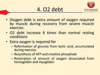 4. O2 debt
• Oxygen debt is extra amount of oxygen required
by muscle during recovery from severe muscle
exercise.
• O2 debt increase 6 times than normal resting
conditions
• Extra oxygen is required for
– Reformation of glucose from lactic acid, accumulated
during exercise
– Resynthesis of ATP and creatine phosphate
– Restoration of amount of oxygen dissociated from
hemoglobin and myoglobin
 