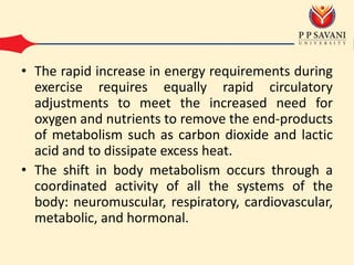 • The rapid increase in energy requirements during
exercise requires equally rapid circulatory
adjustments to meet the increased need for
oxygen and nutrients to remove the end-products
of metabolism such as carbon dioxide and lactic
acid and to dissipate excess heat.
• The shift in body metabolism occurs through a
coordinated activity of all the systems of the
body: neuromuscular, respiratory, cardiovascular,
metabolic, and hormonal.
 