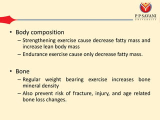 • Body composition
– Strengthening exercise cause decrease fatty mass and
increase lean body mass
– Endurance exercise cause only decrease fatty mass.
• Bone
– Regular weight bearing exercise increases bone
mineral density
– Also prevent risk of fracture, injury, and age related
bone loss changes.
 