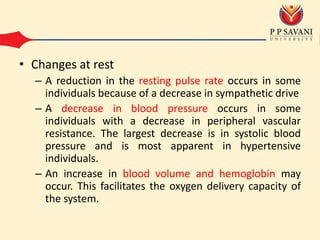 • Changes at rest
– A reduction in the resting pulse rate occurs in some
individuals because of a decrease in sympathetic drive
– A decrease in blood pressure occurs in some
individuals with a decrease in peripheral vascular
resistance. The largest decrease is in systolic blood
pressure and is most apparent in hypertensive
individuals.
– An increase in blood volume and hemoglobin may
occur. This facilitates the oxygen delivery capacity of
the system.
 