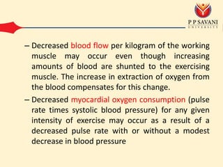 – Decreased blood flow per kilogram of the working
muscle may occur even though increasing
amounts of blood are shunted to the exercising
muscle. The increase in extraction of oxygen from
the blood compensates for this change.
– Decreased myocardial oxygen consumption (pulse
rate times systolic blood pressure) for any given
intensity of exercise may occur as a result of a
decreased pulse rate with or without a modest
decrease in blood pressure
 