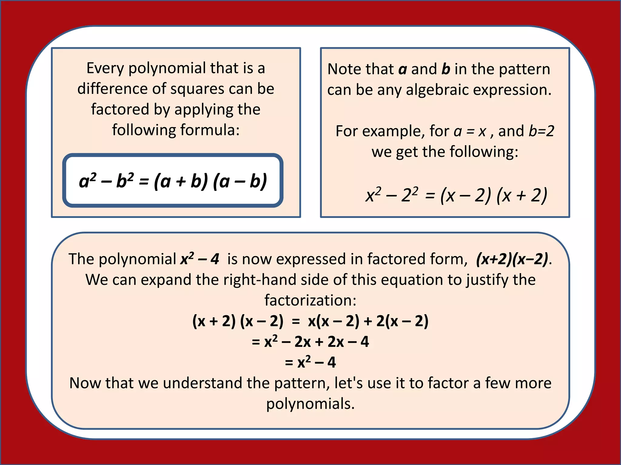 Every polynomial that is a
difference of squares can be
factored by applying the
following formula:
a2 – b2 = (a + b) (a – b)
Note that a and b in the pattern
can be any algebraic expression.
For example, for a = x , and b=2
we get the following:
x2 – 22 = (x – 2) (x + 2)
The polynomial x2 – 4 is now expressed in factored form, (x+2)(x−2).
We can expand the right-hand side of this equation to justify the
factorization:
(x + 2) (x – 2) = x(x – 2) + 2(x – 2)
= x2 – 2x + 2x – 4
= x2 – 4
Now that we understand the pattern, let's use it to factor a few more
polynomials.
 