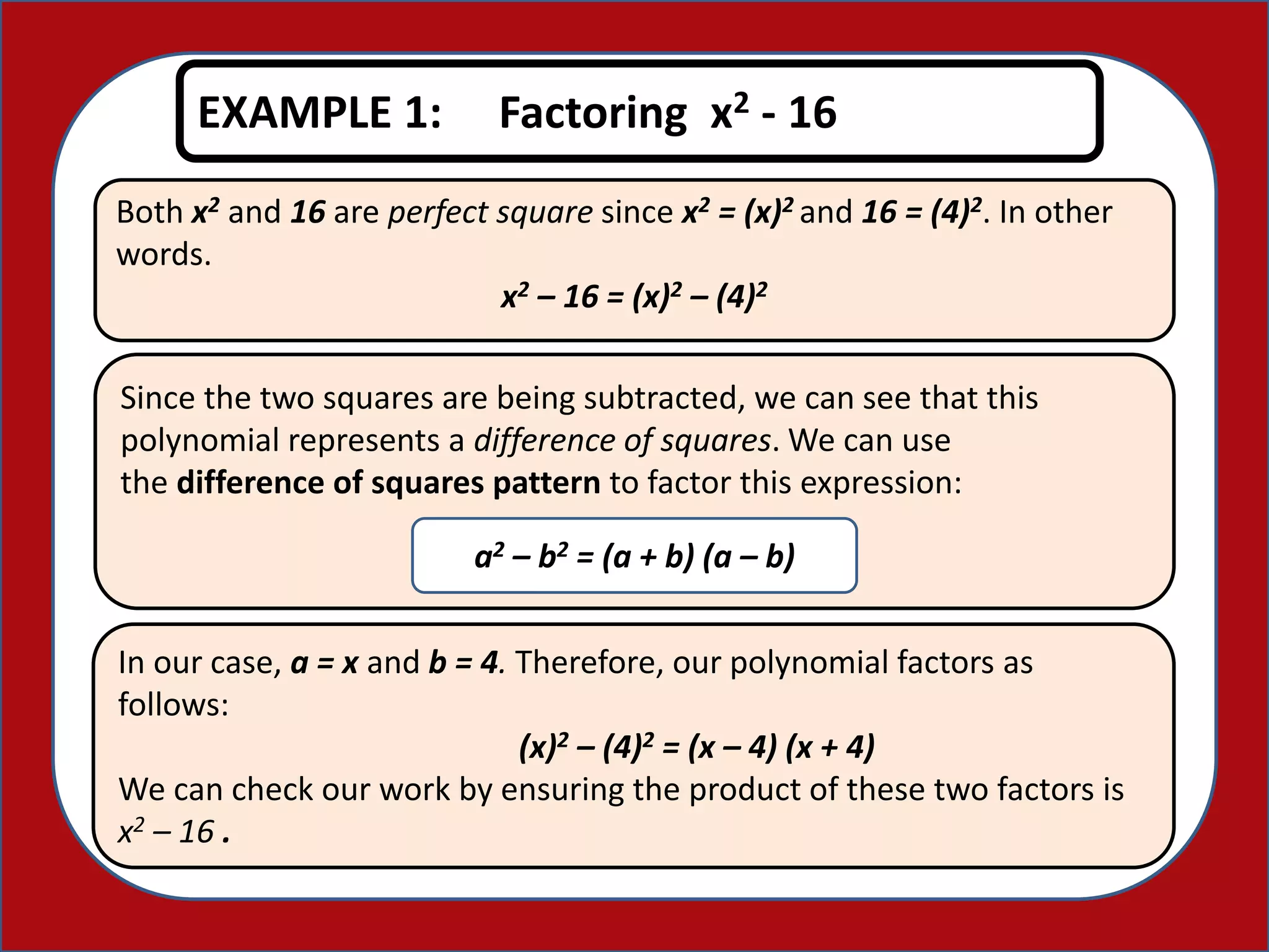 Both x2 and 16 are perfect square since x2 = (x)2 and 16 = (4)2. In other
words.
x2 – 16 = (x)2 – (4)2
EXAMPLE 1: Factoring x2 - 16
Since the two squares are being subtracted, we can see that this
polynomial represents a difference of squares. We can use
the difference of squares pattern to factor this expression:
a2 – b2 = (a + b) (a – b)
In our case, a = x and b = 4. Therefore, our polynomial factors as
follows:
(x)2 – (4)2 = (x – 4) (x + 4)
We can check our work by ensuring the product of these two factors is
x2 – 16 .
 