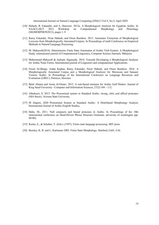 International Journal on Natural Language Computing (IJNLC) Vol.9, No.2, April 2020
19
[10] Habash, R. Eskander, and A. Hawwari. 2012a. A Morphological Analyzer for Egyptian Arabic. In
NAACL-HLT 2012 Workshop on Computational Morphology and Phonology
(SIGMORPHON2012), pages 1–9
[11] Ramy Eskander, Nizar Habash, and Owen Rambow. 2013. Automatic Extraction of Morphological
Lexicons from Morphologically Annotated Corpora. In Proceedings of tenth Conference on Empirical
Methods in Natural Language Processing.
[12] M. Mahyoob(2018). Deterministic Finite State Automaton of Arabic Verb System: A Morphological
Study, international journal of Computational Linguistics, Computer Science Journals, Malaysia.
[13] Mohammad Mahyoob & Jeehaan Algaraady. 2018. Towards Developing a Morphological Analyser
for Arabic Noun Forms. International journal of Linguistics and computational Applications.
[14] Faisal Al-Shargi, Aidan Kaplan, Ramy Eskander, Nizar Habash, and Owen Rambow. 2016. A
Morphologically Annotated Corpus and a Morphological Analyzer for Moroccan and Sanaani
Yemeni Arabic. In Proceedings of the International Conference on Language Resources and
Evaluation (LREC), Portoroz, Slovenia
[15] Belal Abuata and Asma Al-Omari. 2015. A rule-based stemmer for Arabic Gulf Dialect. Journal of
King Saud University - Computer and Information Sciences, 27(2):104 – 112.
[16] Albuhayri, S. 2013. The Pronominal system in Standard Arabic: strong, clitic and affixal pronouns
(MA thesis). Arizona State University.
[17] M Alqarni, 2020 Pronominal System in Standard Arabic: A Distributed Morphology Analysis
International Journal of Arabic-English Studies,
[18] Hahn, M., 2011. Null conjuncts and bound pronouns in Arabic. In Proceedings of the 18th
international conference on Head-Driven Phrase Structure Grammar, university of washington (pp.
60-80).
[19] Roche, E., & Schabes, Y. (Eds.). (1997). Finite-state language processing. MIT press.
[20] Beesley, K. R. and L. Karttunen 2003. Finite State Morphology. Stanford, Calif., Csli.
 