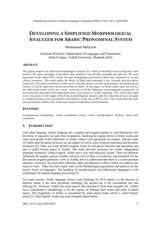 International Journal on Natural Language Computing (IJNLC) Vol.9, No.2, April 2020
DOI: 10.5121/ijnlc.2020.9202 9
DEVELOPING A SIMPLIFIED MORPHOLOGICAL
ANALYZER FOR ARABIC PRONOMINAL SYSTEM
Mohammad Mahyoob
Assistant Professor, Department of Languages and Translation,
Alula Campus, Taibah University, Madinah, KSA
ABSTRACT
This paper proposes an improved morphological analyser for Arabic pronominal system using finite state
method. The main advantage of the finite state method is very flexible, powerful and efficient. The most
important results about FSAs, relates the class of languages generated by finite state automaton to certain
closure properties. This result makes the theory of finite-state automata a very versatile and descriptive
framework. The main contribution of this work is the full analysis and the representation of morphological
analysis of all the inflections of pronoun forms in Arabic. In this paper we build a finite state network for
the inflectional forms of the root words, restricted to all the inflections and grammatical properties of
generating the dependent and independent forms of pronouns in Arabic language. The results show high
score of accuracy in the output with all the needed linguistic features and the evaluation process of output
is conducted using f-score test and the achievement is at the rate of 80% to 83%. The results from the study
also provide the evidence that Arabic has strong concatenative word formations.
KEYWORDS
Computational Morphology, Arabic pronominal system, Arabic Morphological Analyzer, finite state
automaton
1. INTRODUCTION
Like other language, Arabic language has a regular and irregular pattern in word formations, but
the forms of regularity are more than irregularity. Studying the regular forms in Arabic nouns and
verbs proved that all the inflections of Arabic subject-verb agreement are regular. And the study
of Arabic dual formation of nouns are all regular as well as most of plural masculine and feminine
formation [1]. There are some limited irregular forms for the plural feminine and masculine and
that is called broken plural in Arabic. The study provides instances for Arabic independent
pronouns formation. Unlike English, Arabic has a very rich inflection system. There are different
inflections for gender, person, number and case even if there is an abstract representation for the
first person singular perfective verbs in Arabic, but it is understood that there is a covert pronoun
reference. However, for each other inflection, there are distinctive affixes which are added to the
noun or verbs. There has been much work on the Morphological generation and analysis for the
lexical forms of languages. The handling of morphological rich inflectional languages is still
problematic for natural language processing [2].
For many reasons; Arabic language forms a real challenge for NLP experts, as the absence of
diacritic marks is the most prominent challenge, the second one is the consonantal root and
infixing [3]. However, Arabic has more regular dual and plural forms than irregular [4] . Arabic
has a concatenative morphology in all the aspects of forming dual nouns and most of plural
nouns. The irregularity of Arabic is considered for some plural forms which is called broken
plural [5]. Like English, Arabic has some irregular plural forms.
 