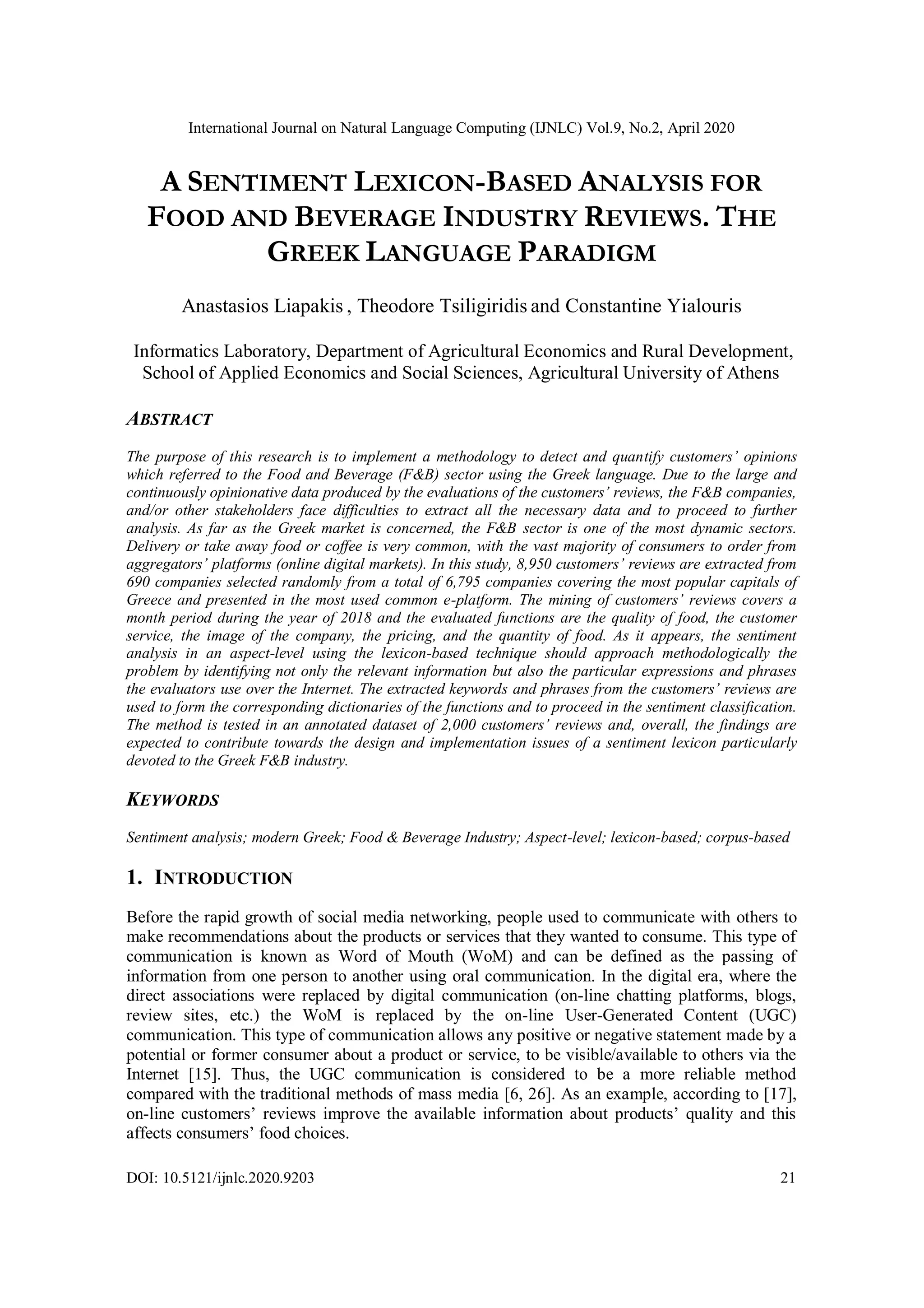 International Journal on Natural Language Computing (IJNLC) Vol.9, No.2, April 2020
DOI: 10.5121/ijnlc.2020.9203 21
A SENTIMENT LEXICON-BASED ANALYSIS FOR
FOOD AND BEVERAGE INDUSTRY REVIEWS. THE
GREEK LANGUAGE PARADIGM
Anastasios Liapakis , Theodore Tsiligiridis and Constantine Yialouris
Informatics Laboratory, Department of Agricultural Economics and Rural Development,
School of Applied Economics and Social Sciences, Agricultural University of Athens
ABSTRACT
The purpose of this research is to implement a methodology to detect and quantify customers’ opinions
which referred to the Food and Beverage (F&B) sector using the Greek language. Due to the large and
continuously opinionative data produced by the evaluations of the customers’ reviews, the F&B companies,
and/or other stakeholders face difficulties to extract all the necessary data and to proceed to further
analysis. As far as the Greek market is concerned, the F&B sector is one of the most dynamic sectors.
Delivery or take away food or coffee is very common, with the vast majority of consumers to order from
aggregators’ platforms (online digital markets). In this study, 8,950 customers’ reviews are extracted from
690 companies selected randomly from a total of 6,795 companies covering the most popular capitals of
Greece and presented in the most used common e-platform. The mining of customers’ reviews covers a
month period during the year of 2018 and the evaluated functions are the quality of food, the customer
service, the image of the company, the pricing, and the quantity of food. As it appears, the sentiment
analysis in an aspect-level using the lexicon-based technique should approach methodologically the
problem by identifying not only the relevant information but also the particular expressions and phrases
the evaluators use over the Internet. The extracted keywords and phrases from the customers’ reviews are
used to form the corresponding dictionaries of the functions and to proceed in the sentiment classification.
The method is tested in an annotated dataset of 2,000 customers’ reviews and, overall, the findings are
expected to contribute towards the design and implementation issues of a sentiment lexicon particularly
devoted to the Greek F&B industry.
KEYWORDS
Sentiment analysis; modern Greek; Food & Beverage Industry; Aspect-level; lexicon-based; corpus-based
1. INTRODUCTION
Before the rapid growth of social media networking, people used to communicate with others to
make recommendations about the products or services that they wanted to consume. This type of
communication is known as Word of Mouth (WoM) and can be defined as the passing of
information from one person to another using oral communication. In the digital era, where the
direct associations were replaced by digital communication (on-line chatting platforms, blogs,
review sites, etc.) the WoM is replaced by the on-line User-Generated Content (UGC)
communication. This type of communication allows any positive or negative statement made by a
potential or former consumer about a product or service, to be visible/available to others via the
Internet [15]. Thus, the UGC communication is considered to be a more reliable method
compared with the traditional methods of mass media [6, 26]. As an example, according to [17],
on-line customers’ reviews improve the available information about products’ quality and this
affects consumers’ food choices.
 