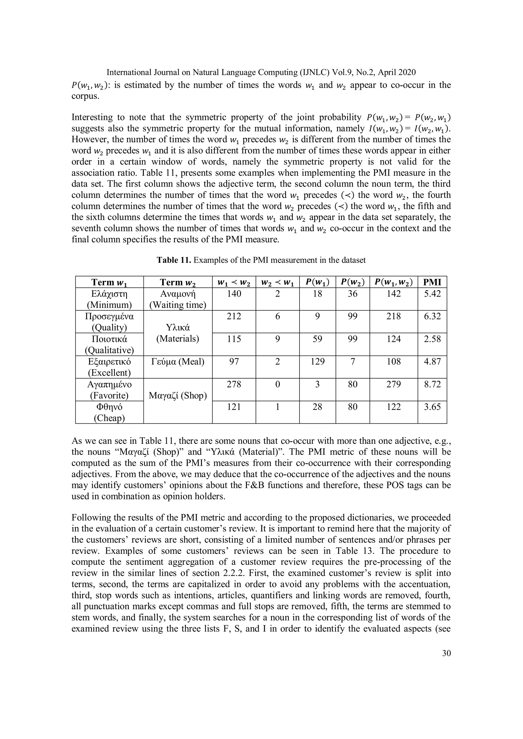 International Journal on Natural Language Computing (IJNLC) Vol.9, No.2, April 2020
30
𝑃(𝑤1, 𝑤2): is estimated by the number of times the words 𝑤1 and 𝑤2 appear to co-occur in the
corpus.
Interesting to note that the symmetric property of the joint probability 𝑃(𝑤1, 𝑤2) = 𝑃(𝑤2, 𝑤1)
suggests also the symmetric property for the mutual information, namely 𝐼(𝑤1, 𝑤2) = 𝐼(𝑤2, 𝑤1).
However, the number of times the word 𝑤1 precedes 𝑤2 is different from the number of times the
word 𝑤2 precedes 𝑤1 and it is also different from the number of times these words appear in either
order in a certain window of words, namely the symmetric property is not valid for the
association ratio. Table 11, presents some examples when implementing the PMI measure in the
data set. The first column shows the adjective term, the second column the noun term, the third
column determines the number of times that the word 𝑤1 precedes (≺) the word 𝑤2, the fourth
column determines the number of times that the word 𝑤2 precedes (≺) the word 𝑤1, the fifth and
the sixth columns determine the times that words 𝑤1 and 𝑤2 appear in the data set separately, the
seventh column shows the number of times that words 𝑤1 and 𝑤2 co-occur in the context and the
final column specifies the results of the PMI measure.
Table 11. Examples of the PMI measurement in the dataset
Term 𝒘 𝟏 Term 𝒘 𝟐 𝒘 𝟏 ≺ 𝒘 𝟐 𝒘 𝟐 ≺ 𝒘 𝟏 𝑷(𝒘 𝟏) 𝑷(𝒘 𝟐) 𝑷(𝒘 𝟏, 𝒘 𝟐) PMI
Ελάχιστη
(Minimum)
Αναμονή
(Waiting time)
140 2 18 36 142 5.42
Προσεγμένα
(Quality) Υλικά
(Materials)
212 6 9 99 218 6.32
Ποιοτικά
(Qualitative)
115 9 59 99 124 2.58
Εξαιρετικό
(Excellent)
Γεύμα (Meal) 97 2 129 7 108 4.87
Αγαπημένο
(Favorite) Μαγαζί (Shop)
278 0 3 80 279 8.72
Φθηνό
(Cheap)
121 1 28 80 122 3.65
As we can see in Table 11, there are some nouns that co-occur with more than one adjective, e.g.,
the nouns “Μαγαζί (Shop)” and “Υλικά (Material)”. The PMI metric of these nouns will be
computed as the sum of the PMI’s measures from their co-occurrence with their corresponding
adjectives. From the above, we may deduce that the co-occurrence of the adjectives and the nouns
may identify customers’ opinions about the F&B functions and therefore, these POS tags can be
used in combination as opinion holders.
Following the results of the PMI metric and according to the proposed dictionaries, we proceeded
in the evaluation of a certain customer’s review. It is important to remind here that the majority of
the customers’ reviews are short, consisting of a limited number of sentences and/or phrases per
review. Examples of some customers’ reviews can be seen in Table 13. The procedure to
compute the sentiment aggregation of a customer review requires the pre-processing of the
review in the similar lines of section 2.2.2. First, the examined customer’s review is split into
terms, second, the terms are capitalized in order to avoid any problems with the accentuation,
third, stop words such as intentions, articles, quantifiers and linking words are removed, fourth,
all punctuation marks except commas and full stops are removed, fifth, the terms are stemmed to
stem words, and finally, the system searches for a noun in the corresponding list of words of the
examined review using the three lists F, S, and I in order to identify the evaluated aspects (see
 