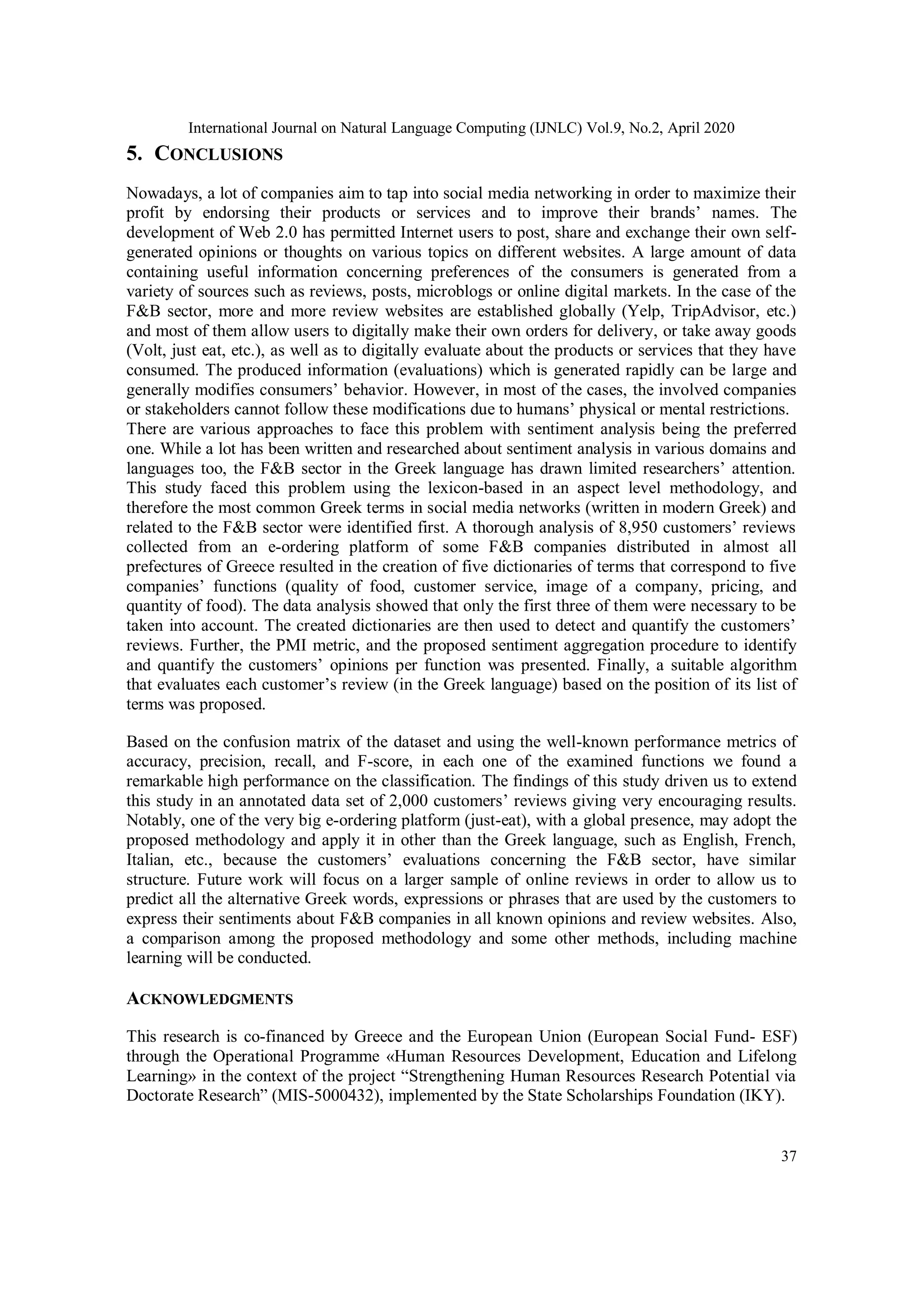 International Journal on Natural Language Computing (IJNLC) Vol.9, No.2, April 2020
37
5. CONCLUSIONS
Nowadays, a lot of companies aim to tap into social media networking in order to maximize their
profit by endorsing their products or services and to improve their brands’ names. The
development of Web 2.0 has permitted Internet users to post, share and exchange their own self-
generated opinions or thoughts on various topics on different websites. A large amount of data
containing useful information concerning preferences of the consumers is generated from a
variety of sources such as reviews, posts, microblogs or online digital markets. In the case of the
F&B sector, more and more review websites are established globally (Yelp, TripAdvisor, etc.)
and most of them allow users to digitally make their own orders for delivery, or take away goods
(Volt, just eat, etc.), as well as to digitally evaluate about the products or services that they have
consumed. The produced information (evaluations) which is generated rapidly can be large and
generally modifies consumers’ behavior. However, in most of the cases, the involved companies
or stakeholders cannot follow these modifications due to humans’ physical or mental restrictions.
There are various approaches to face this problem with sentiment analysis being the preferred
one. While a lot has been written and researched about sentiment analysis in various domains and
languages too, the F&B sector in the Greek language has drawn limited researchers’ attention.
This study faced this problem using the lexicon-based in an aspect level methodology, and
therefore the most common Greek terms in social media networks (written in modern Greek) and
related to the F&B sector were identified first. A thorough analysis of 8,950 customers’ reviews
collected from an e-ordering platform of some F&B companies distributed in almost all
prefectures of Greece resulted in the creation of five dictionaries of terms that correspond to five
companies’ functions (quality of food, customer service, image of a company, pricing, and
quantity of food). The data analysis showed that only the first three of them were necessary to be
taken into account. The created dictionaries are then used to detect and quantify the customers’
reviews. Further, the PMI metric, and the proposed sentiment aggregation procedure to identify
and quantify the customers’ opinions per function was presented. Finally, a suitable algorithm
that evaluates each customer’s review (in the Greek language) based on the position of its list of
terms was proposed.
Based on the confusion matrix of the dataset and using the well-known performance metrics of
accuracy, precision, recall, and F-score, in each one of the examined functions we found a
remarkable high performance on the classification. The findings of this study driven us to extend
this study in an annotated data set of 2,000 customers’ reviews giving very encouraging results.
Notably, one of the very big e-ordering platform (just-eat), with a global presence, may adopt the
proposed methodology and apply it in other than the Greek language, such as English, French,
Italian, etc., because the customers’ evaluations concerning the F&B sector, have similar
structure. Future work will focus on a larger sample of online reviews in order to allow us to
predict all the alternative Greek words, expressions or phrases that are used by the customers to
express their sentiments about F&B companies in all known opinions and review websites. Also,
a comparison among the proposed methodology and some other methods, including machine
learning will be conducted.
ACKNOWLEDGMENTS
This research is co-financed by Greece and the European Union (European Social Fund- ESF)
through the Operational Programme «Human Resources Development, Education and Lifelong
Learning» in the context of the project “Strengthening Human Resources Research Potential via
Doctorate Research” (MIS-5000432), implemented by the State Scholarships Foundation (ΙΚΥ).
 