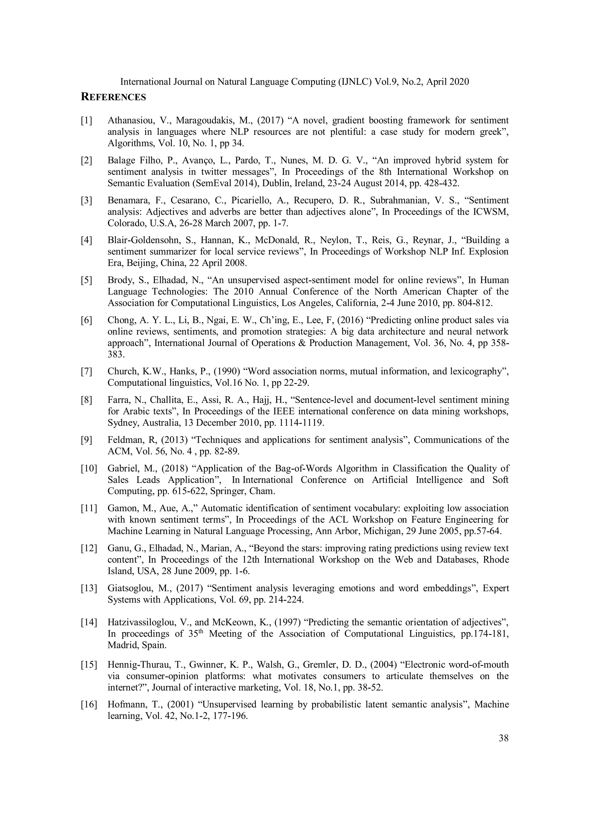International Journal on Natural Language Computing (IJNLC) Vol.9, No.2, April 2020
38
REFERENCES
[1] Athanasiou, V., Maragoudakis, M., (2017) “A novel, gradient boosting framework for sentiment
analysis in languages where NLP resources are not plentiful: a case study for modern greek”,
Algorithms, Vol. 10, No. 1, pp 34.
[2] Balage Filho, P., Avanço, L., Pardo, T., Nunes, M. D. G. V., “An improved hybrid system for
sentiment analysis in twitter messages”, In Proceedings of the 8th International Workshop on
Semantic Evaluation (SemEval 2014), Dublin, Ireland, 23-24 August 2014, pp. 428-432.
[3] Benamara, F., Cesarano, C., Picariello, A., Recupero, D. R., Subrahmanian, V. S., “Sentiment
analysis: Adjectives and adverbs are better than adjectives alone”, In Proceedings of the ICWSM,
Colorado, U.S.A, 26-28 March 2007, pp. 1-7.
[4] Blair-Goldensohn, S., Hannan, K., McDonald, R., Neylon, T., Reis, G., Reynar, J., “Building a
sentiment summarizer for local service reviews”, In Proceedings of Workshop NLP Inf. Explosion
Era, Beijing, China, 22 April 2008.
[5] Brody, S., Elhadad, N., “An unsupervised aspect-sentiment model for online reviews”, In Human
Language Technologies: The 2010 Annual Conference of the North American Chapter of the
Association for Computational Linguistics, Los Angeles, California, 2-4 June 2010, pp. 804-812.
[6] Chong, A. Y. L., Li, B., Ngai, E. W., Ch’ing, E., Lee, F, (2016) “Predicting online product sales via
online reviews, sentiments, and promotion strategies: A big data architecture and neural network
approach”, International Journal of Operations & Production Management, Vol. 36, No. 4, pp 358-
383.
[7] Church, K.W., Hanks, P., (1990) “Word association norms, mutual information, and lexicography”,
Computational linguistics, Vol.16 No. 1, pp 22-29.
[8] Farra, N., Challita, E., Assi, R. A., Hajj, H., “Sentence-level and document-level sentiment mining
for Arabic texts”, In Proceedings of the IEEE international conference on data mining workshops,
Sydney, Australia, 13 December 2010, pp. 1114-1119.
[9] Feldman, R, (2013) “Techniques and applications for sentiment analysis”, Communications of the
ACM, Vol. 56, No. 4 , pp. 82-89.
[10] Gabriel, M., (2018) “Application of the Bag-of-Words Algorithm in Classification the Quality of
Sales Leads Application”, In International Conference on Artificial Intelligence and Soft
Computing, pp. 615-622, Springer, Cham.
[11] Gamon, M., Aue, A.,” Automatic identification of sentiment vocabulary: exploiting low association
with known sentiment terms”, In Proceedings of the ACL Workshop on Feature Engineering for
Machine Learning in Natural Language Processing, Ann Arbor, Michigan, 29 June 2005, pp.57-64.
[12] Ganu, G., Elhadad, N., Marian, A., “Beyond the stars: improving rating predictions using review text
content”, In Proceedings of the 12th International Workshop on the Web and Databases, Rhode
Island, USA, 28 June 2009, pp. 1-6.
[13] Giatsoglou, M., (2017) “Sentiment analysis leveraging emotions and word embeddings”, Expert
Systems with Applications, Vol. 69, pp. 214-224.
[14] Hatzivassiloglou, V., and McKeown, K., (1997) “Predicting the semantic orientation of adjectives”,
In proceedings of 35th
Meeting of the Association of Computational Linguistics, pp.174-181,
Madrid, Spain.
[15] Hennig-Thurau, T., Gwinner, K. P., Walsh, G., Gremler, D. D., (2004) “Electronic word-of-mouth
via consumer-opinion platforms: what motivates consumers to articulate themselves on the
internet?”, Journal of interactive marketing, Vol. 18, No.1, pp. 38-52.
[16] Hofmann, T., (2001) “Unsupervised learning by probabilistic latent semantic analysis”, Machine
learning, Vol. 42, No.1-2, 177-196.
 