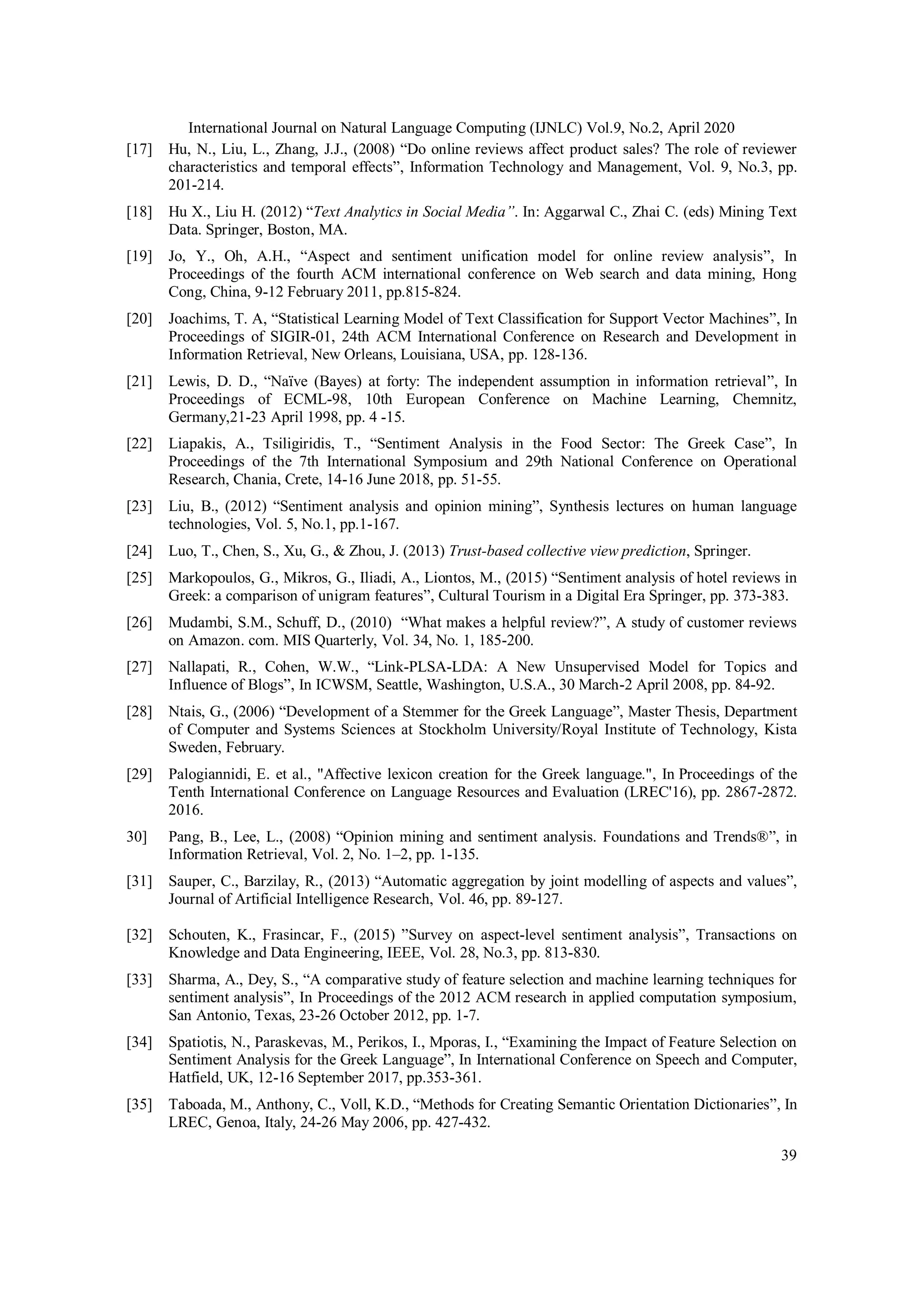 International Journal on Natural Language Computing (IJNLC) Vol.9, No.2, April 2020
39
[17] Hu, N., Liu, L., Zhang, J.J., (2008) “Do online reviews affect product sales? The role of reviewer
characteristics and temporal effects”, Information Technology and Management, Vol. 9, No.3, pp.
201-214.
[18] Hu X., Liu H. (2012) “Text Analytics in Social Media”. In: Aggarwal C., Zhai C. (eds) Mining Text
Data. Springer, Boston, MA.
[19] Jo, Y., Oh, A.H., “Aspect and sentiment unification model for online review analysis”, In
Proceedings of the fourth ACM international conference on Web search and data mining, Hong
Cong, China, 9-12 February 2011, pp.815-824.
[20] Joachims, T. A, “Statistical Learning Model of Text Classification for Support Vector Machines”, In
Proceedings of SIGIR-01, 24th ACM International Conference on Research and Development in
Information Retrieval, New Orleans, Louisiana, USA, pp. 128-136.
[21] Lewis, D. D., “Naïve (Bayes) at forty: The independent assumption in information retrieval”, In
Proceedings of ECML-98, 10th European Conference on Machine Learning, Chemnitz,
Germany,21-23 April 1998, pp. 4 -15.
[22] Liapakis, A., Tsiligiridis, T., “Sentiment Analysis in the Food Sector: The Greek Case”, In
Proceedings of the 7th International Symposium and 29th National Conference on Operational
Research, Chania, Crete, 14-16 June 2018, pp. 51-55.
[23] Liu, B., (2012) “Sentiment analysis and opinion mining”, Synthesis lectures on human language
technologies, Vol. 5, No.1, pp.1-167.
[24] Luo, T., Chen, S., Xu, G., & Zhou, J. (2013) Trust-based collective view prediction, Springer.
[25] Markopoulos, G., Mikros, G., Iliadi, A., Liontos, M., (2015) “Sentiment analysis of hotel reviews in
Greek: a comparison of unigram features”, Cultural Tourism in a Digital Era Springer, pp. 373-383.
[26] Mudambi, S.M., Schuff, D., (2010) “What makes a helpful review?”, A study of customer reviews
on Amazon. com. MIS Quarterly, Vol. 34, No. 1, 185-200.
[27] Nallapati, R., Cohen, W.W., “Link-PLSA-LDA: A New Unsupervised Model for Topics and
Influence of Blogs”, In ICWSM, Seattle, Washington, U.S.A., 30 March-2 April 2008, pp. 84-92.
[28] Ntais, G., (2006) “Development of a Stemmer for the Greek Language”, Master Thesis, Department
of Computer and Systems Sciences at Stockholm University/Royal Institute of Technology, Kista
Sweden, February.
[29] Palogiannidi, E. et al., "Affective lexicon creation for the Greek language.", In Proceedings of the
Tenth International Conference on Language Resources and Evaluation (LREC'16), pp. 2867-2872.
2016.
30] Pang, B., Lee, L., (2008) “Opinion mining and sentiment analysis. Foundations and Trends®”, in
Information Retrieval, Vol. 2, No. 1–2, pp. 1-135.
[31] Sauper, C., Barzilay, R., (2013) “Automatic aggregation by joint modelling of aspects and values”,
Journal of Artificial Intelligence Research, Vol. 46, pp. 89-127.
[32] Schouten, K., Frasincar, F., (2015) ”Survey on aspect-level sentiment analysis”, Transactions on
Knowledge and Data Engineering, IEEE, Vol. 28, No.3, pp. 813-830.
[33] Sharma, A., Dey, S., “A comparative study of feature selection and machine learning techniques for
sentiment analysis”, In Proceedings of the 2012 ACM research in applied computation symposium,
San Antonio, Texas, 23-26 October 2012, pp. 1-7.
[34] Spatiotis, N., Paraskevas, M., Perikos, I., Mporas, I., “Examining the Impact of Feature Selection on
Sentiment Analysis for the Greek Language”, In International Conference on Speech and Computer,
Hatfield, UK, 12-16 September 2017, pp.353-361.
[35] Taboada, M., Anthony, C., Voll, K.D., “Methods for Creating Semantic Orientation Dictionaries”, In
LREC, Genoa, Italy, 24-26 May 2006, pp. 427-432.
 