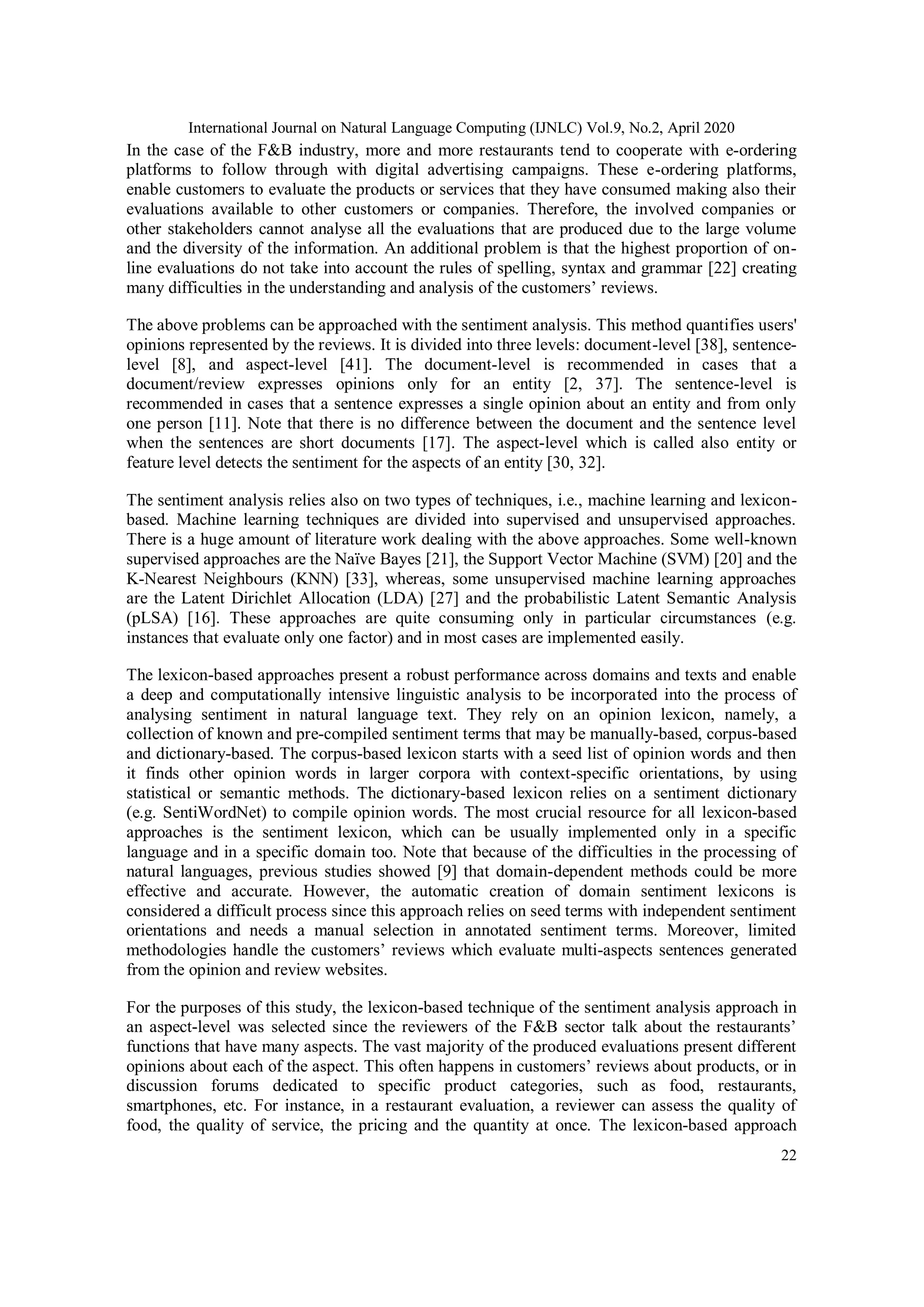 International Journal on Natural Language Computing (IJNLC) Vol.9, No.2, April 2020
22
In the case of the F&B industry, more and more restaurants tend to cooperate with e-ordering
platforms to follow through with digital advertising campaigns. These e-ordering platforms,
enable customers to evaluate the products or services that they have consumed making also their
evaluations available to other customers or companies. Therefore, the involved companies or
other stakeholders cannot analyse all the evaluations that are produced due to the large volume
and the diversity of the information. An additional problem is that the highest proportion of on-
line evaluations do not take into account the rules of spelling, syntax and grammar [22] creating
many difficulties in the understanding and analysis of the customers’ reviews.
The above problems can be approached with the sentiment analysis. This method quantifies users'
opinions represented by the reviews. It is divided into three levels: document-level [38], sentence-
level [8], and aspect-level [41]. The document-level is recommended in cases that a
document/review expresses opinions only for an entity [2, 37]. The sentence-level is
recommended in cases that a sentence expresses a single opinion about an entity and from only
one person [11]. Note that there is no difference between the document and the sentence level
when the sentences are short documents [17]. The aspect-level which is called also entity or
feature level detects the sentiment for the aspects of an entity [30, 32].
The sentiment analysis relies also on two types of techniques, i.e., machine learning and lexicon-
based. Machine learning techniques are divided into supervised and unsupervised approaches.
There is a huge amount of literature work dealing with the above approaches. Some well-known
supervised approaches are the Naïve Bayes [21], the Support Vector Machine (SVM) [20] and the
K-Nearest Neighbours (KNN) [33], whereas, some unsupervised machine learning approaches
are the Latent Dirichlet Allocation (LDA) [27] and the probabilistic Latent Semantic Analysis
(pLSA) [16]. These approaches are quite consuming only in particular circumstances (e.g.
instances that evaluate only one factor) and in most cases are implemented easily.
The lexicon-based approaches present a robust performance across domains and texts and enable
a deep and computationally intensive linguistic analysis to be incorporated into the process of
analysing sentiment in natural language text. They rely on an opinion lexicon, namely, a
collection of known and pre-compiled sentiment terms that may be manually-based, corpus-based
and dictionary-based. The corpus-based lexicon starts with a seed list of opinion words and then
it finds other opinion words in larger corpora with context-specific orientations, by using
statistical or semantic methods. The dictionary-based lexicon relies on a sentiment dictionary
(e.g. SentiWordNet) to compile opinion words. The most crucial resource for all lexicon-based
approaches is the sentiment lexicon, which can be usually implemented only in a specific
language and in a specific domain too. Note that because of the difficulties in the processing of
natural languages, previous studies showed [9] that domain-dependent methods could be more
effective and accurate. However, the automatic creation of domain sentiment lexicons is
considered a difficult process since this approach relies on seed terms with independent sentiment
orientations and needs a manual selection in annotated sentiment terms. Moreover, limited
methodologies handle the customers’ reviews which evaluate multi-aspects sentences generated
from the opinion and review websites.
For the purposes of this study, the lexicon-based technique of the sentiment analysis approach in
an aspect-level was selected since the reviewers of the F&B sector talk about the restaurants’
functions that have many aspects. The vast majority of the produced evaluations present different
opinions about each of the aspect. This often happens in customers’ reviews about products, or in
discussion forums dedicated to specific product categories, such as food, restaurants,
smartphones, etc. For instance, in a restaurant evaluation, a reviewer can assess the quality of
food, the quality of service, the pricing and the quantity at once. Τhe lexicon-based approach
 