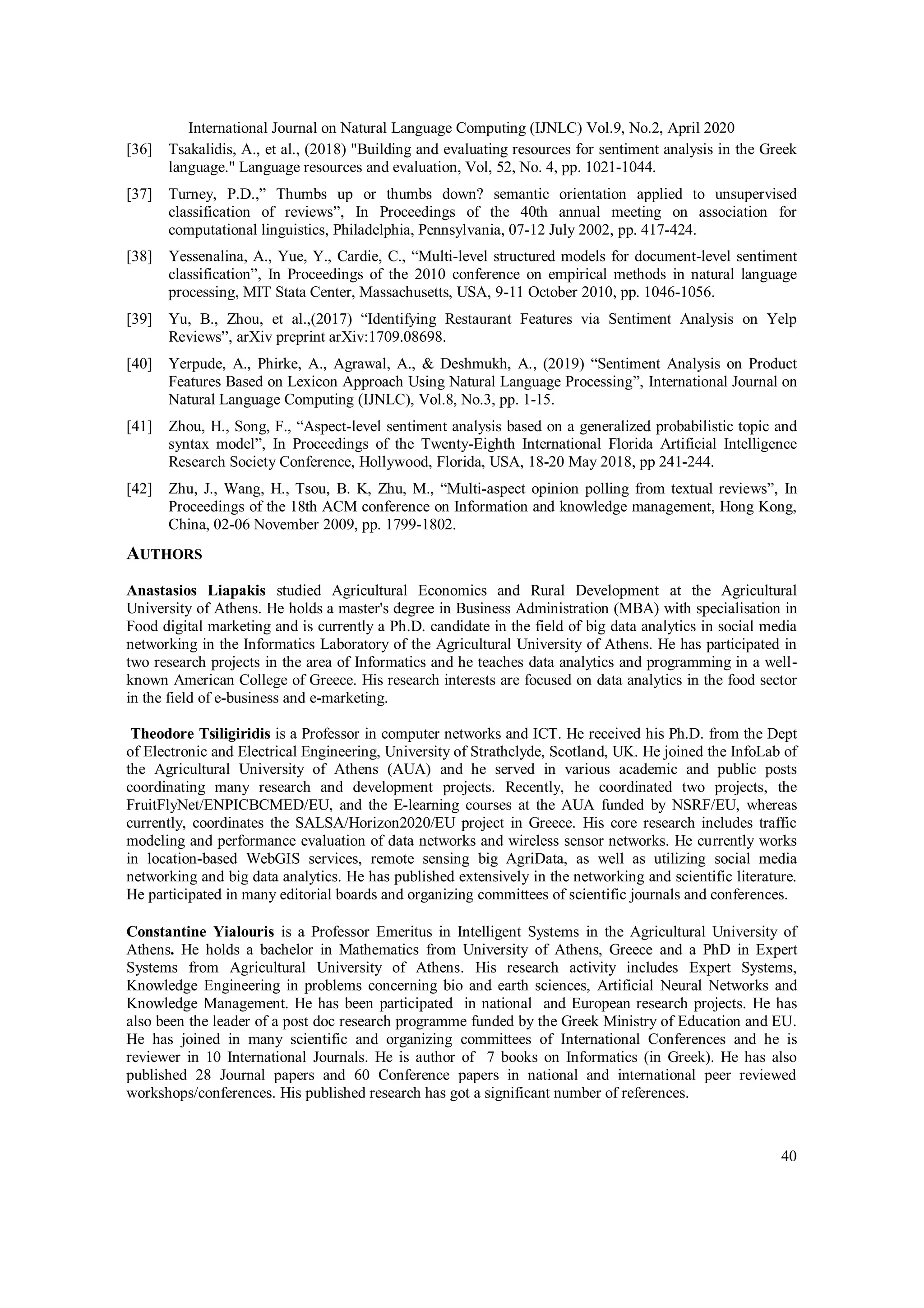 International Journal on Natural Language Computing (IJNLC) Vol.9, No.2, April 2020
40
[36] Tsakalidis, A., et al., (2018) "Building and evaluating resources for sentiment analysis in the Greek
language." Language resources and evaluation, Vol, 52, No. 4, pp. 1021-1044.
[37] Turney, P.D.,” Thumbs up or thumbs down? semantic orientation applied to unsupervised
classification of reviews”, In Proceedings of the 40th annual meeting on association for
computational linguistics, Philadelphia, Pennsylvania, 07-12 July 2002, pp. 417-424.
[38] Yessenalina, A., Yue, Y., Cardie, C., “Multi-level structured models for document-level sentiment
classification”, In Proceedings of the 2010 conference on empirical methods in natural language
processing, MIT Stata Center, Massachusetts, USA, 9-11 October 2010, pp. 1046-1056.
[39] Yu, B., Zhou, et al.,(2017) “Identifying Restaurant Features via Sentiment Analysis on Yelp
Reviews”, arXiv preprint arXiv:1709.08698.
[40] Yerpude, A., Phirke, A., Agrawal, A., & Deshmukh, A., (2019) “Sentiment Analysis on Product
Features Based on Lexicon Approach Using Natural Language Processing”, International Journal on
Natural Language Computing (IJNLC), Vol.8, No.3, pp. 1-15.
[41] Zhou, H., Song, F., “Aspect-level sentiment analysis based on a generalized probabilistic topic and
syntax model”, In Proceedings of the Twenty-Eighth International Florida Artificial Intelligence
Research Society Conference, Hollywood, Florida, USA, 18-20 May 2018, pp 241-244.
[42] Zhu, J., Wang, H., Tsou, B. K, Zhu, M., “Multi-aspect opinion polling from textual reviews”, In
Proceedings of the 18th ACM conference on Information and knowledge management, Hong Kong,
China, 02-06 November 2009, pp. 1799-1802.
AUTHORS
Anastasios Liapakis studied Agricultural Economics and Rural Development at the Agricultural
University of Athens. He holds a master's degree in Business Administration (MBA) with specialisation in
Food digital marketing and is currently a Ph.D. candidate in the field of big data analytics in social media
networking in the Informatics Laboratory of the Agricultural University of Athens. He has participated in
two research projects in the area of Informatics and he teaches data analytics and programming in a well-
known American College of Greece. His research interests are focused on data analytics in the food sector
in the field of e-business and e-marketing.
Theodore Tsiligiridis is a Professor in computer networks and ICT. He received his Ph.D. from the Dept
of Electronic and Electrical Engineering, University of Strathclyde, Scotland, UK. He joined the InfoLab of
the Agricultural University of Athens (AUA) and he served in various academic and public posts
coordinating many research and development projects. Recently, he coordinated two projects, the
FruitFlyNet/ENPICBCMED/EU, and the E-learning courses at the AUA funded by NSRF/EU, whereas
currently, coordinates the SALSA/Horizon2020/EU project in Greece. His core research includes traffic
modeling and performance evaluation of data networks and wireless sensor networks. He currently works
in location-based WebGIS services, remote sensing big AgriData, as well as utilizing social media
networking and big data analytics. He has published extensively in the networking and scientific literature.
He participated in many editorial boards and organizing committees of scientific journals and conferences.
Constantine Yialouris is a Professor Emeritus in Intelligent Systems in the Agricultural University of
Athens. He holds a bachelor in Mathematics from University of Athens, Greece and a PhD in Expert
Systems from Agricultural University of Athens. His research activity includes Expert Systems,
Knowledge Engineering in problems concerning bio and earth sciences, Artificial Neural Networks and
Knowledge Management. He has been participated in national and European research projects. He has
also been the leader of a post doc research programme funded by the Greek Ministry of Education and EU.
He has joined in many scientific and organizing committees of International Conferences and he is
reviewer in 10 International Journals. He is author of 7 books on Informatics (in Greek). He has also
published 28 Journal papers and 60 Conference papers in national and international peer reviewed
workshops/conferences. His published research has got a significant number of references.
 