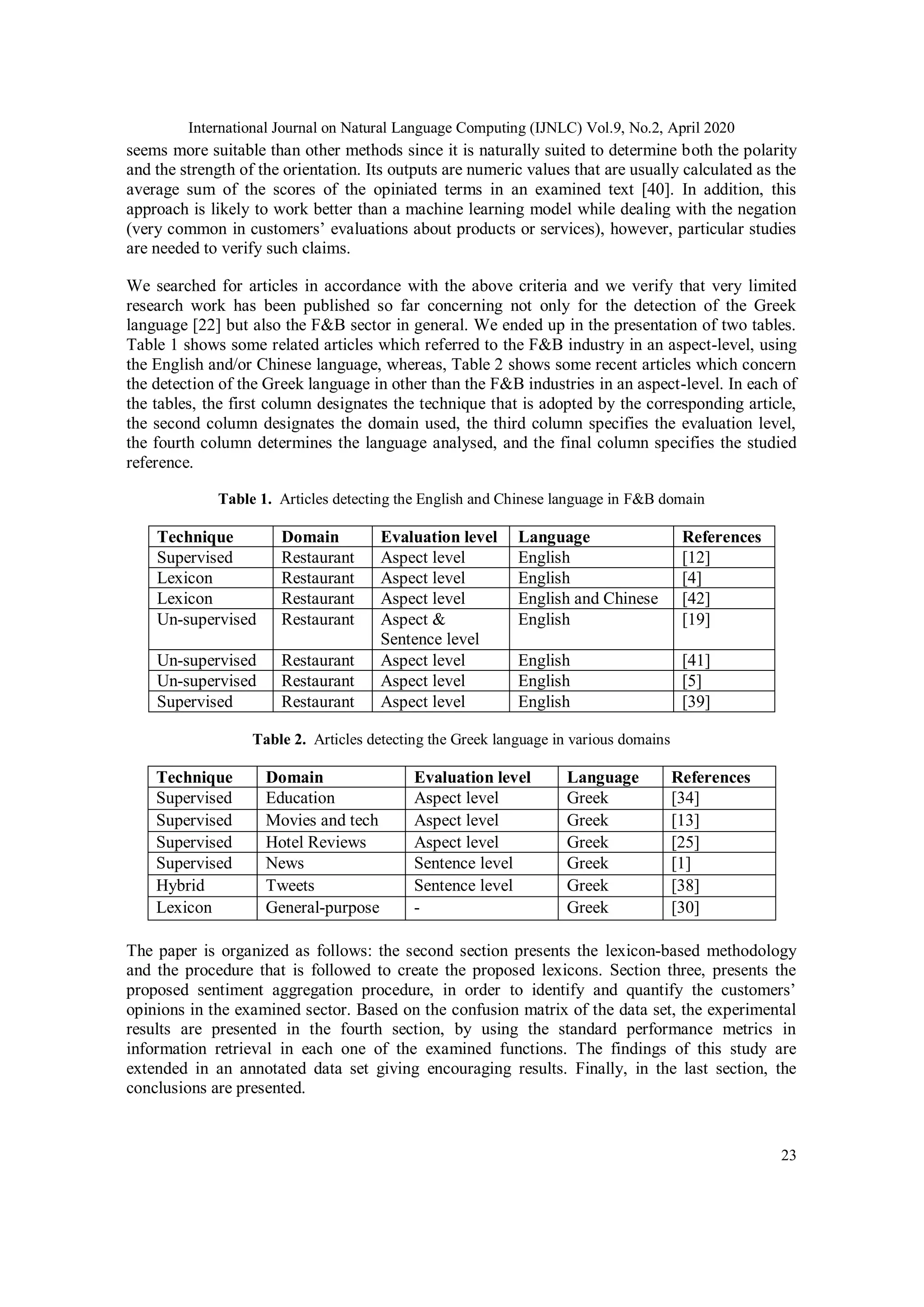 International Journal on Natural Language Computing (IJNLC) Vol.9, No.2, April 2020
23
seems more suitable than other methods since it is naturally suited to determine both the polarity
and the strength of the orientation. Its outputs are numeric values that are usually calculated as the
average sum of the scores of the opiniated terms in an examined text [40]. In addition, this
approach is likely to work better than a machine learning model while dealing with the negation
(very common in customers’ evaluations about products or services), however, particular studies
are needed to verify such claims.
We searched for articles in accordance with the above criteria and we verify that very limited
research work has been published so far concerning not only for the detection of the Greek
language [22] but also the F&B sector in general. We ended up in the presentation of two tables.
Table 1 shows some related articles which referred to the F&B industry in an aspect-level, using
the English and/or Chinese language, whereas, Table 2 shows some recent articles which concern
the detection of the Greek language in other than the F&B industries in an aspect-level. In each of
the tables, the first column designates the technique that is adopted by the corresponding article,
the second column designates the domain used, the third column specifies the evaluation level,
the fourth column determines the language analysed, and the final column specifies the studied
reference.
Table 1. Articles detecting the English and Chinese language in F&B domain
Technique Domain Evaluation level Language References
Supervised Restaurant Aspect level English [12]
Lexicon Restaurant Aspect level English [4]
Lexicon Restaurant Aspect level English and Chinese [42]
Un-supervised Restaurant Aspect &
Sentence level
English [19]
Un-supervised Restaurant Aspect level English [41]
Un-supervised Restaurant Aspect level English [5]
Supervised Restaurant Aspect level English [39]
Table 2. Articles detecting the Greek language in various domains
Technique Domain Evaluation level Language References
Supervised Education Aspect level Greek [34]
Supervised Movies and tech Aspect level Greek [13]
Supervised Hotel Reviews Aspect level Greek [25]
Supervised News Sentence level Greek [1]
Hybrid Tweets Sentence level Greek [38]
Lexicon General-purpose - Greek [30]
The paper is organized as follows: the second section presents the lexicon-based methodology
and the procedure that is followed to create the proposed lexicons. Section three, presents the
proposed sentiment aggregation procedure, in order to identify and quantify the customers’
opinions in the examined sector. Based on the confusion matrix of the data set, the experimental
results are presented in the fourth section, by using the standard performance metrics in
information retrieval in each one of the examined functions. The findings of this study are
extended in an annotated data set giving encouraging results. Finally, in the last section, the
conclusions are presented.
 