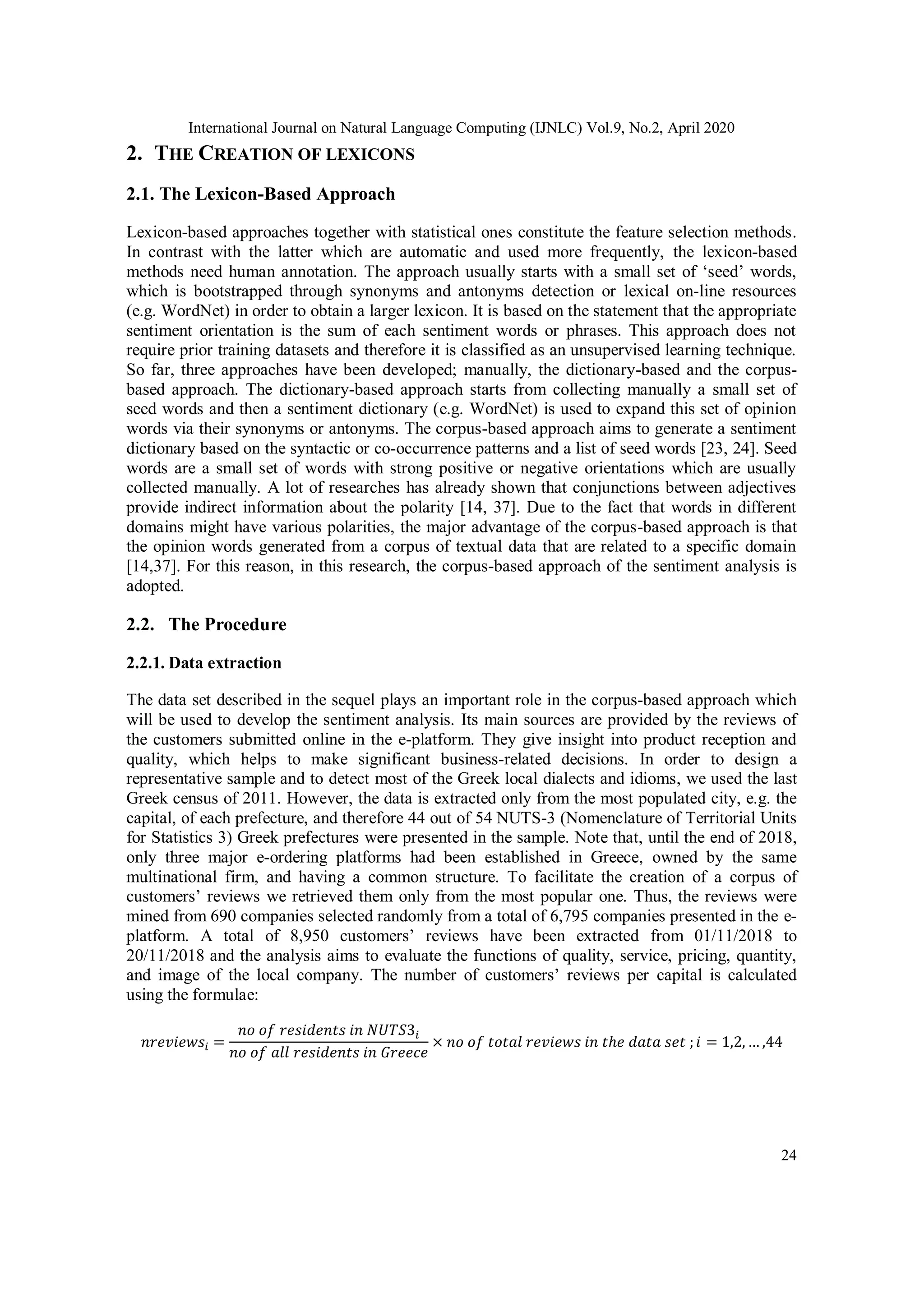 International Journal on Natural Language Computing (IJNLC) Vol.9, No.2, April 2020
24
2. THE CREATION OF LEXICONS
2.1. The Lexicon-Based Approach
Lexicon-based approaches together with statistical ones constitute the feature selection methods.
In contrast with the latter which are automatic and used more frequently, the lexicon-based
methods need human annotation. The approach usually starts with a small set of ‘seed’ words,
which is bootstrapped through synonyms and antonyms detection or lexical on-line resources
(e.g. WordNet) in order to obtain a larger lexicon. It is based on the statement that the appropriate
sentiment orientation is the sum of each sentiment words or phrases. This approach does not
require prior training datasets and therefore it is classified as an unsupervised learning technique.
So far, three approaches have been developed; manually, the dictionary-based and the corpus-
based approach. The dictionary-based approach starts from collecting manually a small set of
seed words and then a sentiment dictionary (e.g. WordNet) is used to expand this set of opinion
words via their synonyms or antonyms. The corpus-based approach aims to generate a sentiment
dictionary based on the syntactic or co-occurrence patterns and a list of seed words [23, 24]. Seed
words are a small set of words with strong positive or negative orientations which are usually
collected manually. A lot of researches has already shown that conjunctions between adjectives
provide indirect information about the polarity [14, 37]. Due to the fact that words in different
domains might have various polarities, the major advantage of the corpus-based approach is that
the opinion words generated from a corpus of textual data that are related to a specific domain
[14,37]. For this reason, in this research, the corpus-based approach of the sentiment analysis is
adopted.
2.2. The Procedure
2.2.1. Data extraction
The data set described in the sequel plays an important role in the corpus-based approach which
will be used to develop the sentiment analysis. Its main sources are provided by the reviews of
the customers submitted online in the e-platform. They give insight into product reception and
quality, which helps to make significant business-related decisions. In order to design a
representative sample and to detect most of the Greek local dialects and idioms, we used the last
Greek census of 2011. However, the data is extracted only from the most populated city, e.g. the
capital, of each prefecture, and therefore 44 out of 54 NUTS-3 (Nomenclature of Territorial Units
for Statistics 3) Greek prefectures were presented in the sample. Note that, until the end of 2018,
only three major e-ordering platforms had been established in Greece, owned by the same
multinational firm, and having a common structure. To facilitate the creation of a corpus of
customers’ reviews we retrieved them only from the most popular one. Thus, the reviews were
mined from 690 companies selected randomly from a total of 6,795 companies presented in the e-
platform. A total of 8,950 customers’ reviews have been extracted from 01/11/2018 to
20/11/2018 and the analysis aims to evaluate the functions of quality, service, pricing, quantity,
and image of the local company. The number of customers’ reviews per capital is calculated
using the formulae:
𝑛𝑟𝑒𝑣𝑖𝑒𝑤𝑠𝑖 =
𝑛𝑜 𝑜𝑓 𝑟𝑒𝑠𝑖𝑑𝑒𝑛𝑡𝑠 𝑖𝑛 𝑁𝑈𝑇𝑆3𝑖
𝑛𝑜 𝑜𝑓 𝑎𝑙𝑙 𝑟𝑒𝑠𝑖𝑑𝑒𝑛𝑡𝑠 𝑖𝑛 𝐺𝑟𝑒𝑒𝑐𝑒
× 𝑛𝑜 𝑜𝑓 𝑡𝑜𝑡𝑎𝑙 𝑟𝑒𝑣𝑖𝑒𝑤𝑠 𝑖𝑛 𝑡ℎ𝑒 𝑑𝑎𝑡𝑎 𝑠𝑒𝑡 ; 𝑖 = 1,2, … ,44
 