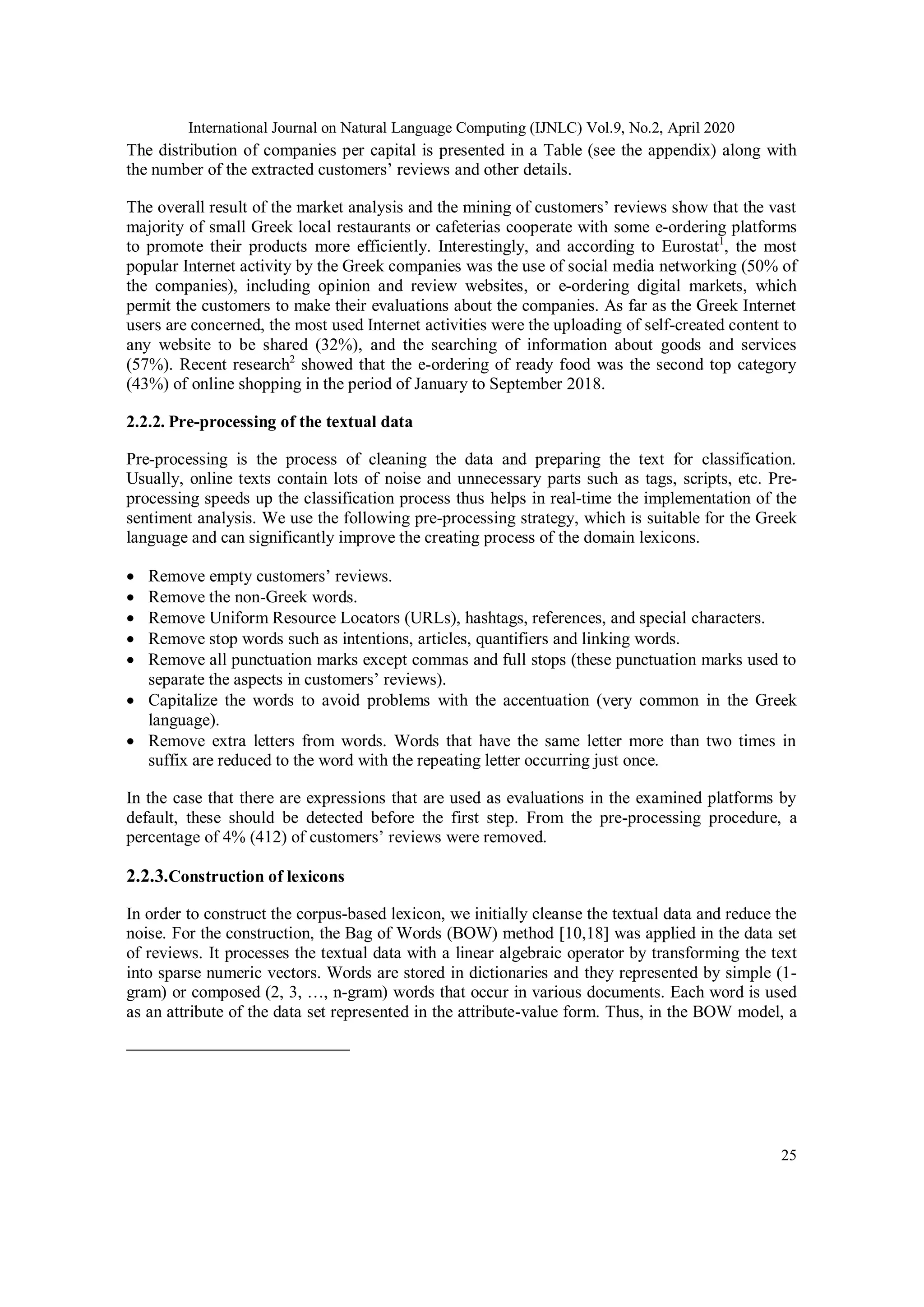 International Journal on Natural Language Computing (IJNLC) Vol.9, No.2, April 2020
25
The distribution of companies per capital is presented in a Table (see the appendix) along with
the number of the extracted customers’ reviews and other details.
The overall result of the market analysis and the mining of customers’ reviews show that the vast
majority of small Greek local restaurants or cafeterias cooperate with some e-ordering platforms
to promote their products more efficiently. Interestingly, and according to Eurostat1
, the most
popular Internet activity by the Greek companies was the use of social media networking (50% of
the companies), including opinion and review websites, or e-ordering digital markets, which
permit the customers to make their evaluations about the companies. As far as the Greek Internet
users are concerned, the most used Internet activities were the uploading of self-created content to
any website to be shared (32%), and the searching of information about goods and services
(57%). Recent research2
showed that the e-ordering of ready food was the second top category
(43%) of online shopping in the period of January to September 2018.
2.2.2. Pre-processing of the textual data
Pre-processing is the process of cleaning the data and preparing the text for classification.
Usually, online texts contain lots of noise and unnecessary parts such as tags, scripts, etc. Pre-
processing speeds up the classification process thus helps in real-time the implementation of the
sentiment analysis. We use the following pre-processing strategy, which is suitable for the Greek
language and can significantly improve the creating process of the domain lexicons.
 Remove empty customers’ reviews.
 Remove the non-Greek words.
 Remove Uniform Resource Locators (URLs), hashtags, references, and special characters.
 Remove stop words such as intentions, articles, quantifiers and linking words.
 Remove all punctuation marks except commas and full stops (these punctuation marks used to
separate the aspects in customers’ reviews).
 Capitalize the words to avoid problems with the accentuation (very common in the Greek
language).
 Remove extra letters from words. Words that have the same letter more than two times in
suffix are reduced to the word with the repeating letter occurring just once.
In the case that there are expressions that are used as evaluations in the examined platforms by
default, these should be detected before the first step. From the pre-processing procedure, a
percentage of 4% (412) of customers’ reviews were removed.
2.2.3.Construction of lexicons
In order to construct the corpus-based lexicon, we initially cleanse the textual data and reduce the
noise. For the construction, the Bag of Words (BOW) method [10,18] was applied in the data set
of reviews. It processes the textual data with a linear algebraic operator by transforming the text
into sparse numeric vectors. Words are stored in dictionaries and they represented by simple (1-
gram) or composed (2, 3, …, n-gram) words that occur in various documents. Each word is used
as an attribute of the data set represented in the attribute-value form. Thus, in the BOW model, a
 