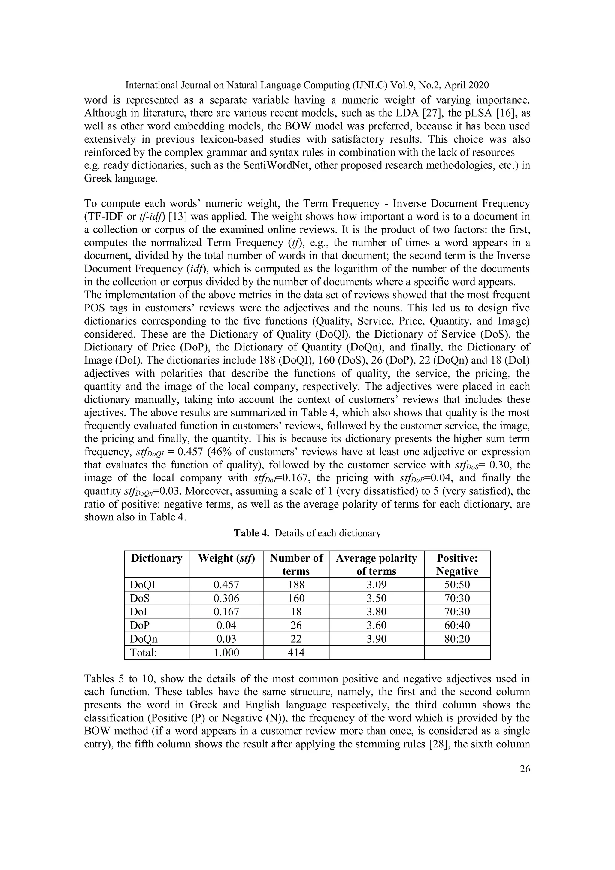 International Journal on Natural Language Computing (IJNLC) Vol.9, No.2, April 2020
26
word is represented as a separate variable having a numeric weight of varying importance.
Although in literature, there are various recent models, such as the LDA [27], the pLSA [16], as
well as other word embedding models, the BOW model was preferred, because it has been used
extensively in previous lexicon-based studies with satisfactory results. This choice was also
reinforced by the complex grammar and syntax rules in combination with the lack of resources
e.g. ready dictionaries, such as the SentiWordNet, other proposed research methodologies, etc.) in
Greek language.
To compute each words’ numeric weight, the Term Frequency - Inverse Document Frequency
(TF-IDF or tf-idf) [13] was applied. The weight shows how important a word is to a document in
a collection or corpus of the examined online reviews. It is the product of two factors: the first,
computes the normalized Term Frequency (tf), e.g., the number of times a word appears in a
document, divided by the total number of words in that document; the second term is the Inverse
Document Frequency (idf), which is computed as the logarithm of the number of the documents
in the collection or corpus divided by the number of documents where a specific word appears.
The implementation of the above metrics in the data set of reviews showed that the most frequent
POS tags in customers’ reviews were the adjectives and the nouns. This led us to design five
dictionaries corresponding to the five functions (Quality, Service, Price, Quantity, and Image)
considered. These are the Dictionary of Quality (DoQl), the Dictionary of Service (DoS), the
Dictionary of Price (DoP), the Dictionary of Quantity (DoQn), and finally, the Dictionary of
Image (DoI). The dictionaries include 188 (DoQI), 160 (DoS), 26 (DoP), 22 (DoQn) and 18 (DoI)
adjectives with polarities that describe the functions of quality, the service, the pricing, the
quantity and the image of the local company, respectively. The adjectives were placed in each
dictionary manually, taking into account the context of customers’ reviews that includes these
ajectives. The above results are summarized in Table 4, which also shows that quality is the most
frequently evaluated function in customers’ reviews, followed by the customer service, the image,
the pricing and finally, the quantity. This is because its dictionary presents the higher sum term
frequency, stfDoQI = 0.457 (46% of customers’ reviews have at least one adjective or expression
that evaluates the function of quality), followed by the customer service with stfDoS= 0.30, the
image of the local company with stfDoI=0.167, the pricing with stfDoP=0.04, and finally the
quantity stfDoQn=0.03. Moreover, assuming a scale of 1 (very dissatisfied) to 5 (very satisfied), the
ratio of positive: negative terms, as well as the average polarity of terms for each dictionary, are
shown also in Table 4.
Table 4. Details of each dictionary
Dictionary Weight (stf) Number of
terms
Average polarity
of terms
Positive:
Negative
DoQI 0.457 188 3.09 50:50
DoS 0.306 160 3.50 70:30
DoI 0.167 18 3.80 70:30
DoP 0.04 26 3.60 60:40
DoQn 0.03 22 3.90 80:20
Total: 1.000 414
Tables 5 to 10, show the details of the most common positive and negative adjectives used in
each function. These tables have the same structure, namely, the first and the second column
presents the word in Greek and English language respectively, the third column shows the
classification (Positive (P) or Negative (N)), the frequency of the word which is provided by the
BOW method (if a word appears in a customer review more than once, is considered as a single
entry), the fifth column shows the result after applying the stemming rules [28], the sixth column
 